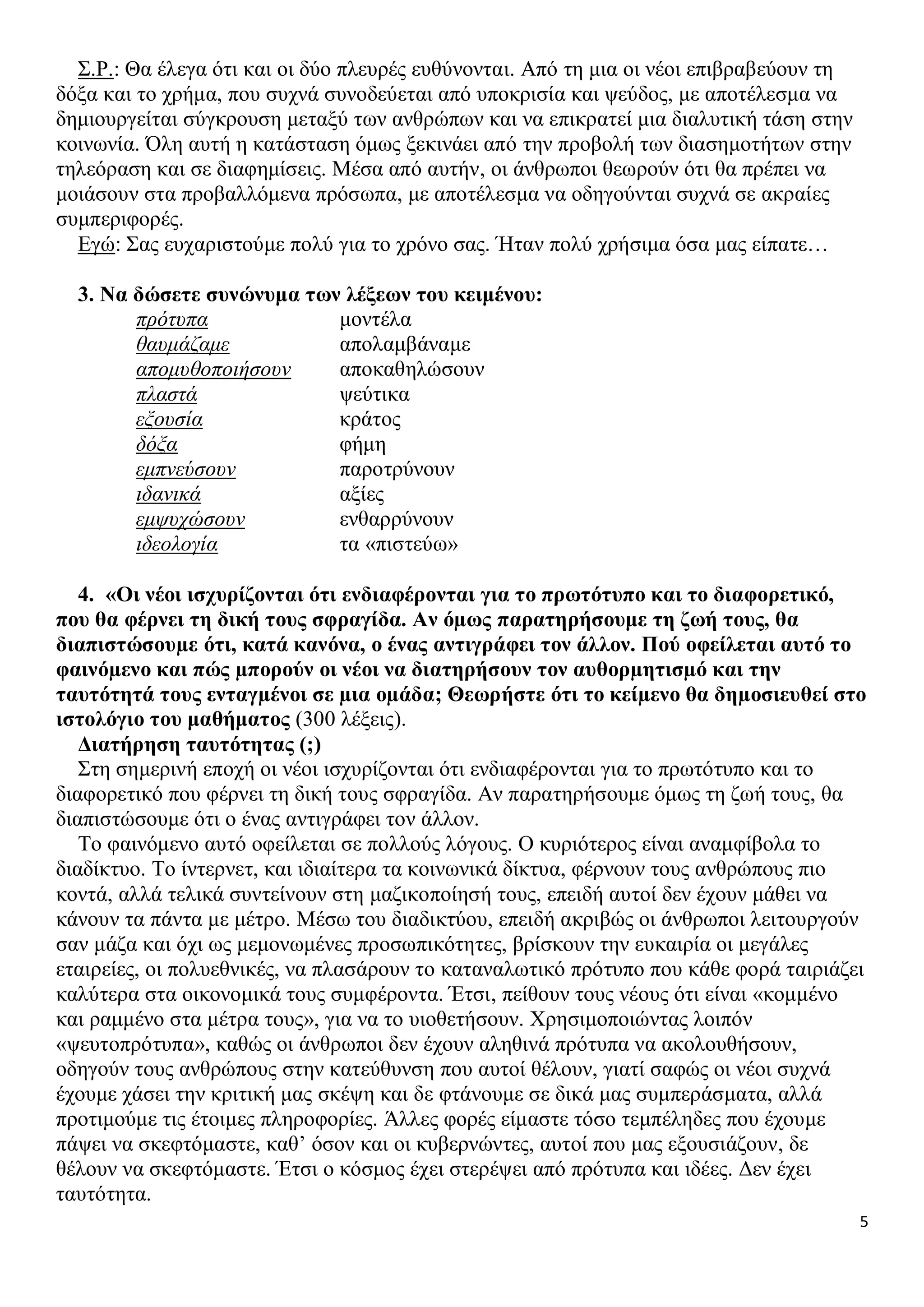 Σ.Ρ.: Θα έλεγα ότι και οι δύο πλευρές ευθύνονται. Από τη μια οι νέοι επιβραβεύουν τη
δόξα και το χρήμα, που συχνά συνοδεύεται από υποκρισία και ψεύδος, με αποτέλεσμα να
δημιουργείται σύγκρουση μεταξύ των ανθρώπων και να επικρατεί μια διαλυτική τάση στην
κοινωνία. Όλη αυτή η κατάσταση όμως ξεκινάει από την προβολή των διασημοτήτων στην
τηλεόραση και σε διαφημίσεις. Μέσα από αυτήν, οι άνθρωποι θεωρούν ότι θα πρέπει να
μοιάσουν στα προβαλλόμενα πρόσωπα, με αποτέλεσμα να οδηγούνται συχνά σε ακραίες
συμπεριφορές.
Εγώ: Σας ευχαριστούμε πολύ για το χρόνο σας. Ήταν πολύ χρήσιμα όσα μας είπατε…
3. Να δώσετε συνώνυμα των λέξεων του κειμένου:
πρότυπα
μοντέλα
θαυμάζαμε
απολαμβάναμε
απομυθοποιήσουν
αποκαθηλώσουν
πλαστά
ψεύτικα
εξουσία
κράτος
δόξα
φήμη
εμπνεύσουν
παροτρύνουν
ιδανικά
αξίες
εμψυχώσουν
ενθαρρύνουν
ιδεολογία
τα «πιστεύω»
4. «Οι νέοι ισχυρίζονται ότι ενδιαφέρονται για το πρωτότυπο και το διαφορετικό,
που θα φέρνει τη δική τους σφραγίδα. Αν όµως παρατηρήσουμε τη ζωή τους, θα
διαπιστώσουµε ότι, κατά κανόνα, ο ένας αντιγράφει τον άλλον. Πού οφείλεται αυτό το
φαινόµενο και πώς µπορούν οι νέοι να διατηρήσουν τον αυθορµητισµό και την
ταυτότητά τους ενταγµένοι σε µια οµάδα; Θεωρήστε ότι το κείµενο θα δηµοσιευθεί στο
ιστολόγιο του μαθήματος (300 λέξεις).
Διατήρηση ταυτότητας (;)
Στη σημερινή εποχή οι νέοι ισχυρίζονται ότι ενδιαφέρονται για το πρωτότυπο και το
διαφορετικό που φέρνει τη δική τους σφραγίδα. Αν παρατηρήσουμε όμως τη ζωή τους, θα
διαπιστώσουμε ότι ο ένας αντιγράφει τον άλλον.
Το φαινόμενο αυτό οφείλεται σε πολλούς λόγους. Ο κυριότερος είναι αναμφίβολα το
διαδίκτυο. Το ίντερνετ, και ιδιαίτερα τα κοινωνικά δίκτυα, φέρνουν τους ανθρώπους πιο
κοντά, αλλά τελικά συντείνουν στη μαζικοποίησή τους, επειδή αυτοί δεν έχουν μάθει να
κάνουν τα πάντα με μέτρο. Μέσω του διαδικτύου, επειδή ακριβώς οι άνθρωποι λειτουργούν
σαν μάζα και όχι ως μεμονωμένες προσωπικότητες, βρίσκουν την ευκαιρία οι μεγάλες
εταιρείες, οι πολυεθνικές, να πλασάρουν το καταναλωτικό πρότυπο που κάθε φορά ταιριάζει
καλύτερα στα οικονομικά τους συμφέροντα. Έτσι, πείθουν τους νέους ότι είναι «κομμένο
και ραμμένο στα μέτρα τους», για να το υιοθετήσουν. Χρησιμοποιώντας λοιπόν
«ψευτοπρότυπα», καθώς οι άνθρωποι δεν έχουν αληθινά πρότυπα να ακολουθήσουν,
οδηγούν τους ανθρώπους στην κατεύθυνση που αυτοί θέλουν, γιατί σαφώς οι νέοι συχνά
έχουμε χάσει την κριτική μας σκέψη και δε φτάνουμε σε δικά μας συμπεράσματα, αλλά
προτιμούμε τις έτοιμες πληροφορίες. Άλλες φορές είμαστε τόσο τεμπέληδες που έχουμε
πάψει να σκεφτόμαστε, καθ’ όσον και οι κυβερνώντες, αυτοί που μας εξουσιάζουν, δε
θέλουν να σκεφτόμαστε. Έτσι ο κόσμος έχει στερέψει από πρότυπα και ιδέες. Δεν έχει
ταυτότητα.
5

 