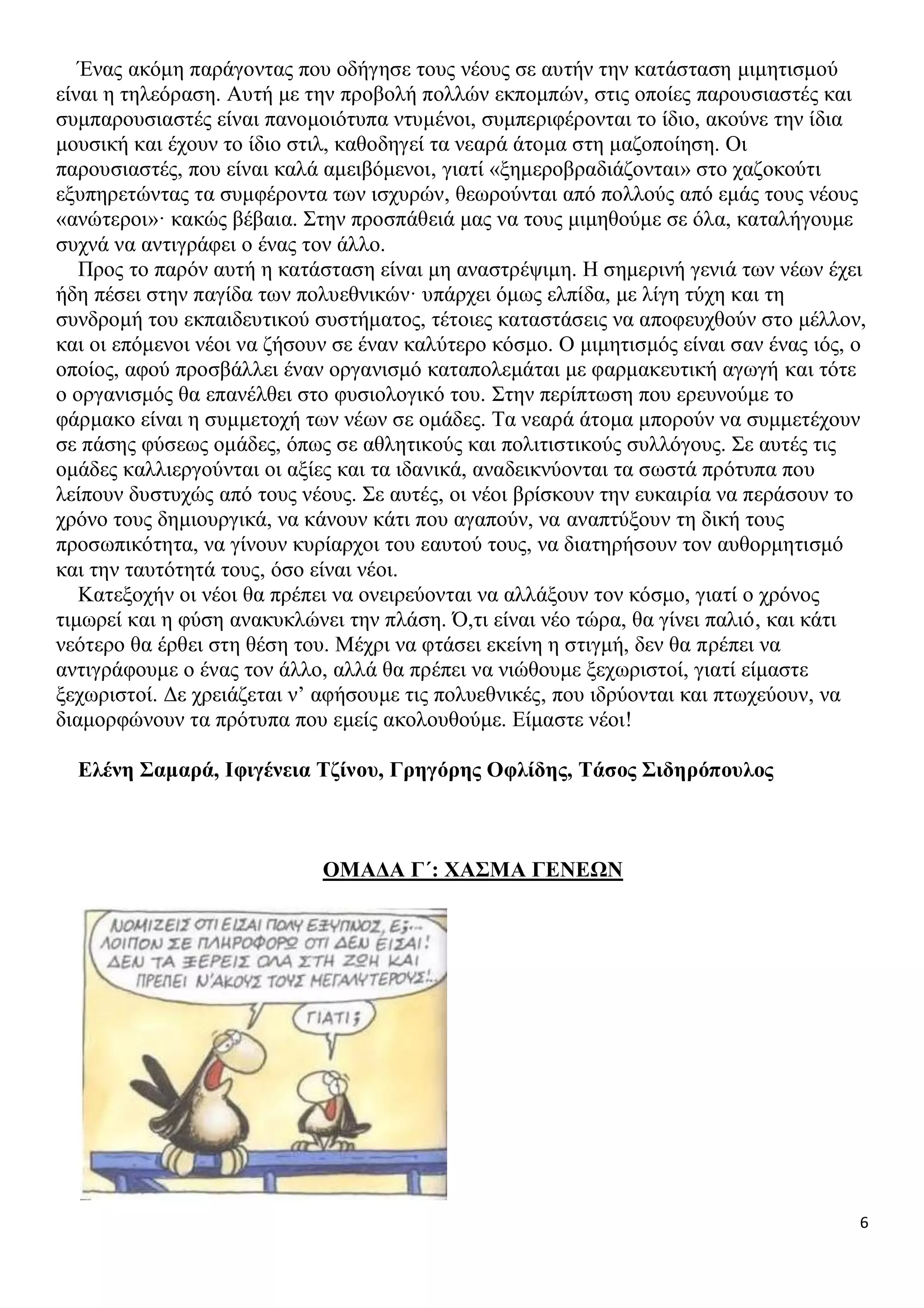 Ένας ακόμη παράγοντας που οδήγησε τους νέους σε αυτήν την κατάσταση μιμητισμού
είναι η τηλεόραση. Αυτή με την προβολή πολλών εκπομπών, στις οποίες παρουσιαστές και
συμπαρουσιαστές είναι πανομοιότυπα ντυμένοι, συμπεριφέρονται το ίδιο, ακούνε την ίδια
μουσική και έχουν το ίδιο στιλ, καθοδηγεί τα νεαρά άτομα στη μαζοποίηση. Οι
παρουσιαστές, που είναι καλά αμειβόμενοι, γιατί «ξημεροβραδιάζονται» στο χαζοκούτι
εξυπηρετώντας τα συμφέροντα των ισχυρών, θεωρούνται από πολλούς από εμάς τους νέους
«ανώτεροι»· κακώς βέβαια. Στην προσπάθειά μας να τους μιμηθούμε σε όλα, καταλήγουμε
συχνά να αντιγράφει ο ένας τον άλλο.
Προς το παρόν αυτή η κατάσταση είναι μη αναστρέψιμη. Η σημερινή γενιά των νέων έχει
ήδη πέσει στην παγίδα των πολυεθνικών· υπάρχει όμως ελπίδα, με λίγη τύχη και τη
συνδρομή του εκπαιδευτικού συστήματος, τέτοιες καταστάσεις να αποφευχθούν στο μέλλον,
και οι επόμενοι νέοι να ζήσουν σε έναν καλύτερο κόσμο. Ο μιμητισμός είναι σαν ένας ιός, ο
οποίος, αφού προσβάλλει έναν οργανισμό καταπολεμάται με φαρμακευτική αγωγή και τότε
ο οργανισμός θα επανέλθει στο φυσιολογικό του. Στην περίπτωση που ερευνούμε το
φάρμακο είναι η συμμετοχή των νέων σε ομάδες. Τα νεαρά άτομα μπορούν να συμμετέχουν
σε πάσης φύσεως ομάδες, όπως σε αθλητικούς και πολιτιστικούς συλλόγους. Σε αυτές τις
ομάδες καλλιεργούνται οι αξίες και τα ιδανικά, αναδεικνύονται τα σωστά πρότυπα που
λείπουν δυστυχώς από τους νέους. Σε αυτές, οι νέοι βρίσκουν την ευκαιρία να περάσουν το
χρόνο τους δημιουργικά, να κάνουν κάτι που αγαπούν, να αναπτύξουν τη δική τους
προσωπικότητα, να γίνουν κυρίαρχοι του εαυτού τους, να διατηρήσουν τον αυθορμητισμό
και την ταυτότητά τους, όσο είναι νέοι.
Κατεξοχήν οι νέοι θα πρέπει να ονειρεύονται να αλλάξουν τον κόσμο, γιατί ο χρόνος
τιμωρεί και η φύση ανακυκλώνει την πλάση. Ό,τι είναι νέο τώρα, θα γίνει παλιό, και κάτι
νεότερο θα έρθει στη θέση του. Μέχρι να φτάσει εκείνη η στιγμή, δεν θα πρέπει να
αντιγράφουμε ο ένας τον άλλο, αλλά θα πρέπει να νιώθουμε ξεχωριστοί, γιατί είμαστε
ξεχωριστοί. Δε χρειάζεται ν’ αφήσουμε τις πολυεθνικές, που ιδρύονται και πτωχεύουν, να
διαμορφώνουν τα πρότυπα που εμείς ακολουθούμε. Είμαστε νέοι!
Ελένη Σαμαρά, Ιφιγένεια Τζίνου, Γρηγόρης Οφλίδης, Τάσος Σιδηρόπουλος

ΟΜΑΔΑ Γ΄: ΧΑΣΜΑ ΓΕΝΕΩΝ

6

 