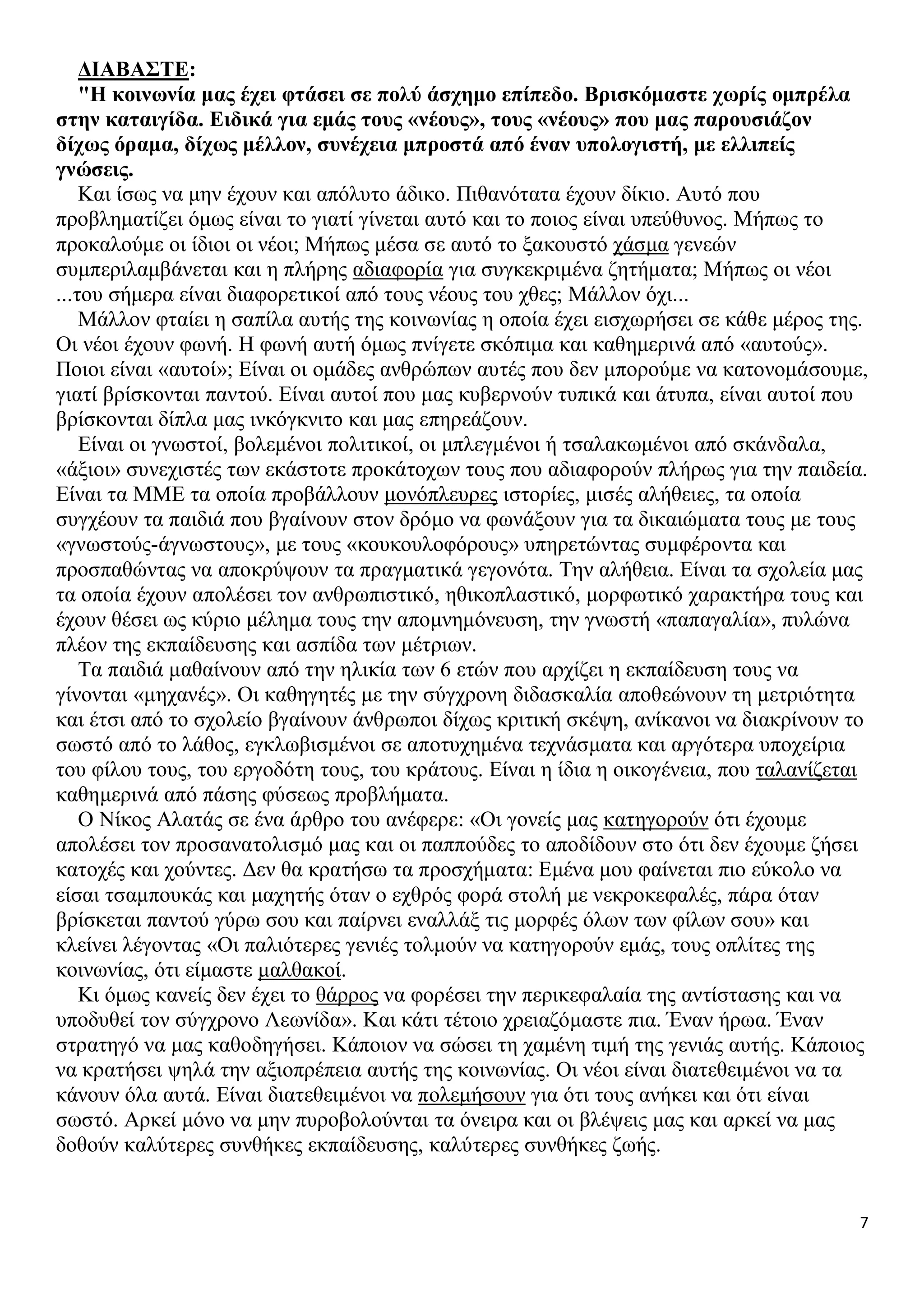 ΔΙΑΒΑΣΤΕ:
"Η κοινωνία μας έχει φτάσει σε πολύ άσχημο επίπεδο. Βρισκόμαστε χωρίς ομπρέλα
στην καταιγίδα. Ειδικά για εμάς τους «νέους», τους «νέους» που μας παρουσιάζον
δίχως όραμα, δίχως μέλλον, συνέχεια μπροστά από έναν υπολογιστή, με ελλιπείς
γνώσεις.
Και ίσως να μην έχουν και απόλυτο άδικο. Πιθανότατα έχουν δίκιο. Αυτό που
προβληματίζει όμως είναι το γιατί γίνεται αυτό και το ποιος είναι υπεύθυνος. Μήπως το
προκαλούμε οι ίδιοι οι νέοι; Μήπως μέσα σε αυτό το ξακουστό χάσμα γενεών
συμπεριλαμβάνεται και η πλήρης αδιαφορία για συγκεκριμένα ζητήματα; Μήπως οι νέοι
...του σήμερα είναι διαφορετικοί από τους νέους του χθες; Μάλλον όχι...
Μάλλον φταίει η σαπίλα αυτής της κοινωνίας η οποία έχει εισχωρήσει σε κάθε μέρος της.
Οι νέοι έχουν φωνή. Η φωνή αυτή όμως πνίγετε σκόπιμα και καθημερινά από «αυτούς».
Ποιοι είναι «αυτοί»; Είναι οι ομάδες ανθρώπων αυτές που δεν μπορούμε να κατονομάσουμε,
γιατί βρίσκονται παντού. Είναι αυτοί που μας κυβερνούν τυπικά και άτυπα, είναι αυτοί που
βρίσκονται δίπλα μας ινκόγκνιτο και μας επηρεάζουν.
Είναι οι γνωστοί, βολεμένοι πολιτικοί, οι μπλεγμένοι ή τσαλακωμένοι από σκάνδαλα,
«άξιοι» συνεχιστές των εκάστοτε προκάτοχων τους που αδιαφορούν πλήρως για την παιδεία.
Είναι τα ΜΜΕ τα οποία προβάλλουν μονόπλευρες ιστορίες, μισές αλήθειες, τα οποία
συγχέουν τα παιδιά που βγαίνουν στον δρόμο να φωνάξουν για τα δικαιώματα τους με τους
«γνωστούς-άγνωστους», με τους «κουκουλοφόρους» υπηρετώντας συμφέροντα και
προσπαθώντας να αποκρύψουν τα πραγματικά γεγονότα. Την αλήθεια. Είναι τα σχολεία μας
τα οποία έχουν απολέσει τον ανθρωπιστικό, ηθικοπλαστικό, μορφωτικό χαρακτήρα τους και
έχουν θέσει ως κύριο μέλημα τους την απομνημόνευση, την γνωστή «παπαγαλία», πυλώνα
πλέον της εκπαίδευσης και ασπίδα των μέτριων.
Τα παιδιά μαθαίνουν από την ηλικία των 6 ετών που αρχίζει η εκπαίδευση τους να
γίνονται «μηχανές». Οι καθηγητές με την σύγχρονη διδασκαλία αποθεώνουν τη μετριότητα
και έτσι από το σχολείο βγαίνουν άνθρωποι δίχως κριτική σκέψη, ανίκανοι να διακρίνουν το
σωστό από το λάθος, εγκλωβισμένοι σε αποτυχημένα τεχνάσματα και αργότερα υποχείρια
του φίλου τους, του εργοδότη τους, του κράτους. Είναι η ίδια η οικογένεια, που ταλανίζεται
καθημερινά από πάσης φύσεως προβλήματα.
Ο Νίκος Αλατάς σε ένα άρθρο του ανέφερε: «Οι γονείς μας κατηγορούν ότι έχουμε
απολέσει τον προσανατολισμό μας και οι παππούδες το αποδίδουν στο ότι δεν έχουμε ζήσει
κατοχές και χούντες. Δεν θα κρατήσω τα προσχήματα: Εμένα μου φαίνεται πιο εύκολο να
είσαι τσαμπουκάς και μαχητής όταν ο εχθρός φορά στολή με νεκροκεφαλές, πάρα όταν
βρίσκεται παντού γύρω σου και παίρνει εναλλάξ τις μορφές όλων των φίλων σου» και
κλείνει λέγοντας «Οι παλιότερες γενιές τολμούν να κατηγορούν εμάς, τους οπλίτες της
κοινωνίας, ότι είμαστε μαλθακοί.
Κι όμως κανείς δεν έχει το θάρρος να φορέσει την περικεφαλαία της αντίστασης και να
υποδυθεί τον σύγχρονο Λεωνίδα». Και κάτι τέτοιο χρειαζόμαστε πια. Έναν ήρωα. Έναν
στρατηγό να μας καθοδηγήσει. Κάποιον να σώσει τη χαμένη τιμή της γενιάς αυτής. Κάποιος
να κρατήσει ψηλά την αξιοπρέπεια αυτής της κοινωνίας. Οι νέοι είναι διατεθειμένοι να τα
κάνουν όλα αυτά. Είναι διατεθειμένοι να πολεμήσουν για ότι τους ανήκει και ότι είναι
σωστό. Αρκεί μόνο να μην πυροβολούνται τα όνειρα και οι βλέψεις μας και αρκεί να μας
δοθούν καλύτερες συνθήκες εκπαίδευσης, καλύτερες συνθήκες ζωής.

7

 