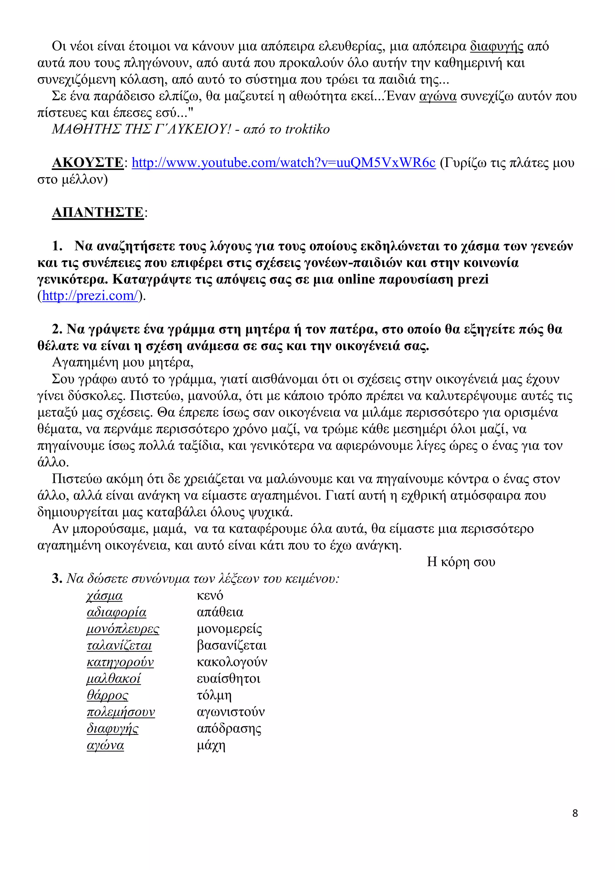 Οι νέοι είναι έτοιμοι να κάνουν μια απόπειρα ελευθερίας, μια απόπειρα διαφυγής από
αυτά που τους πληγώνουν, από αυτά που προκαλούν όλο αυτήν την καθημερινή και
συνεχιζόμενη κόλαση, από αυτό το σύστημα που τρώει τα παιδιά της...
Σε ένα παράδεισο ελπίζω, θα μαζευτεί η αθωότητα εκεί...Έναν αγώνα συνεχίζω αυτόν που
πίστευες και έπεσες εσύ..."
ΜΑΘΗΤΗΣ ΤΗΣ Γ΄ΛΥΚΕΙΟΥ! - από το troktiko
ΑΚΟΥΣΤΕ: http://www.youtube.com/watch?v=uuQM5VxWR6c (Γυρίζω τις πλάτες μου
στο μέλλον)
ΑΠΑΝΤΗΣΤΕ:
1. Να αναζητήσετε τους λόγους για τους οποίους εκδηλώνεται το χάσμα των γενεών
και τις συνέπειες που επιφέρει στις σχέσεις γονέων-παιδιών και στην κοινωνία
γενικότερα. Καταγράψτε τις απόψεις σας σε μια online παρουσίαση prezi
(http://prezi.com/).
2. Να γράψετε ένα γράμμα στη μητέρα ή τον πατέρα, στο οποίο θα εξηγείτε πώς θα
θέλατε να είναι η σχέση ανάμεσα σε σας και την οικογένειά σας.
Αγαπημένη μου μητέρα,
Σου γράφω αυτό το γράμμα, γιατί αισθάνομαι ότι οι σχέσεις στην οικογένειά μας έχουν
γίνει δύσκολες. Πιστεύω, μανούλα, ότι με κάποιο τρόπο πρέπει να καλυτερέψουμε αυτές τις
μεταξύ μας σχέσεις. Θα έπρεπε ίσως σαν οικογένεια να μιλάμε περισσότερο για ορισμένα
θέματα, να περνάμε περισσότερο χρόνο μαζί, να τρώμε κάθε μεσημέρι όλοι μαζί, να
πηγαίνουμε ίσως πολλά ταξίδια, και γενικότερα να αφιερώνουμε λίγες ώρες ο ένας για τον
άλλο.
Πιστεύω ακόμη ότι δε χρειάζεται να μαλώνουμε και να πηγαίνουμε κόντρα ο ένας στον
άλλο, αλλά είναι ανάγκη να είμαστε αγαπημένοι. Γιατί αυτή η εχθρική ατμόσφαιρα που
δημιουργείται μας καταβάλει όλους ψυχικά.
Αν μπορούσαμε, μαμά, να τα καταφέρουμε όλα αυτά, θα είμαστε μια περισσότερο
αγαπημένη οικογένεια, και αυτό είναι κάτι που το έχω ανάγκη.
Η κόρη σου
3. Να δώσετε συνώνυμα των λέξεων του κειμένου:
χάσμα
κενό
αδιαφορία
απάθεια
μονόπλευρες
μονομερείς
ταλανίζεται
βασανίζεται
κατηγορούν
κακολογούν
μαλθακοί
ευαίσθητοι
θάρρος
τόλμη
πολεμήσουν
αγωνιστούν
διαφυγής
απόδρασης
αγώνα
μάχη

8

 