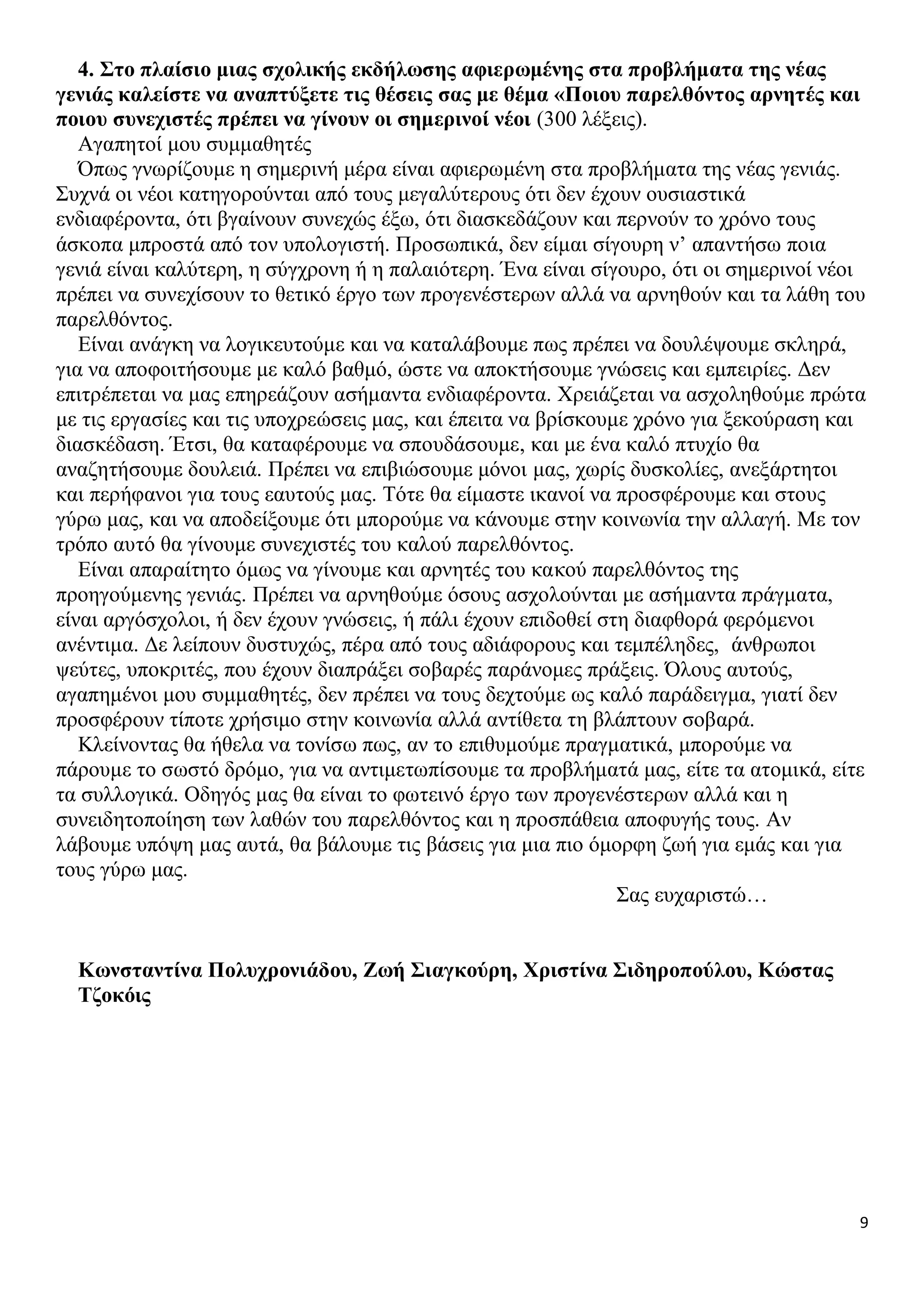 4. Στο πλαίσιο μιας σχολικής εκδήλωσης αφιερωμένης στα προβλήματα της νέας
γενιάς καλείστε να αναπτύξετε τις θέσεις σας με θέμα «Ποιου παρελθόντος αρνητές και
ποιου συνεχιστές πρέπει να γίνουν οι σημερινοί νέοι (300 λέξεις).
Αγαπητοί μου συμμαθητές
Όπως γνωρίζουμε η σημερινή μέρα είναι αφιερωμένη στα προβλήματα της νέας γενιάς.
Συχνά οι νέοι κατηγορούνται από τους μεγαλύτερους ότι δεν έχουν ουσιαστικά
ενδιαφέροντα, ότι βγαίνουν συνεχώς έξω, ότι διασκεδάζουν και περνούν το χρόνο τους
άσκοπα μπροστά από τον υπολογιστή. Προσωπικά, δεν είμαι σίγουρη ν’ απαντήσω ποια
γενιά είναι καλύτερη, η σύγχρονη ή η παλαιότερη. Ένα είναι σίγουρο, ότι οι σημερινοί νέοι
πρέπει να συνεχίσουν το θετικό έργο των προγενέστερων αλλά να αρνηθούν και τα λάθη του
παρελθόντος.
Είναι ανάγκη να λογικευτούμε και να καταλάβουμε πως πρέπει να δουλέψουμε σκληρά,
για να αποφοιτήσουμε με καλό βαθμό, ώστε να αποκτήσουμε γνώσεις και εμπειρίες. Δεν
επιτρέπεται να μας επηρεάζουν ασήμαντα ενδιαφέροντα. Χρειάζεται να ασχοληθούμε πρώτα
με τις εργασίες και τις υποχρεώσεις μας, και έπειτα να βρίσκουμε χρόνο για ξεκούραση και
διασκέδαση. Έτσι, θα καταφέρουμε να σπουδάσουμε, και με ένα καλό πτυχίο θα
αναζητήσουμε δουλειά. Πρέπει να επιβιώσουμε μόνοι μας, χωρίς δυσκολίες, ανεξάρτητοι
και περήφανοι για τους εαυτούς μας. Τότε θα είμαστε ικανοί να προσφέρουμε και στους
γύρω μας, και να αποδείξουμε ότι μπορούμε να κάνουμε στην κοινωνία την αλλαγή. Με τον
τρόπο αυτό θα γίνουμε συνεχιστές του καλού παρελθόντος.
Είναι απαραίτητο όμως να γίνουμε και αρνητές του κακού παρελθόντος της
προηγούμενης γενιάς. Πρέπει να αρνηθούμε όσους ασχολούνται με ασήμαντα πράγματα,
είναι αργόσχολοι, ή δεν έχουν γνώσεις, ή πάλι έχουν επιδοθεί στη διαφθορά φερόμενοι
ανέντιμα. Δε λείπουν δυστυχώς, πέρα από τους αδιάφορους και τεμπέληδες, άνθρωποι
ψεύτες, υποκριτές, που έχουν διαπράξει σοβαρές παράνομες πράξεις. Όλους αυτούς,
αγαπημένοι μου συμμαθητές, δεν πρέπει να τους δεχτούμε ως καλό παράδειγμα, γιατί δεν
προσφέρουν τίποτε χρήσιμο στην κοινωνία αλλά αντίθετα τη βλάπτουν σοβαρά.
Κλείνοντας θα ήθελα να τονίσω πως, αν το επιθυμούμε πραγματικά, μπορούμε να
πάρουμε το σωστό δρόμο, για να αντιμετωπίσουμε τα προβλήματά μας, είτε τα ατομικά, είτε
τα συλλογικά. Οδηγός μας θα είναι το φωτεινό έργο των προγενέστερων αλλά και η
συνειδητοποίηση των λαθών του παρελθόντος και η προσπάθεια αποφυγής τους. Αν
λάβουμε υπόψη μας αυτά, θα βάλουμε τις βάσεις για μια πιο όμορφη ζωή για εμάς και για
τους γύρω μας.
Σας ευχαριστώ…
Κωνσταντίνα Πολυχρονιάδου, Ζωή Σιαγκούρη, Χριστίνα Σιδηροπούλου, Κώστας
Τζοκόις

9

 