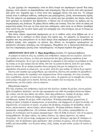 Ας μην ξεχνάμε ότι «πειρασμός» είναι το άλλο όνομα του παράφορου έρωτα! Και όπως
ξέρουμε, είναι εύκολο να παρασυρθούμε από πειρασμούς. Όχι ότι αυτό είναι κάτι αρνητικό
από μόνο του. Σημασία έχει τι είναι αυτό που αναζητά κανείς στη ζωή του. Το ζήτημα
τελικά είναι τι επιθυμεί καθένας: επιθυμείτε μια μακροχρόνια, ζεστή, ικανοποιητική σχέση;
Τότε δεν ψάχνετε για παράφορο έρωτα! Και αν αυτός σας έχει χτυπήσει την πόρτα, ίσως θα
ήταν χρήσιμο να εξετάσετε που βρίσκεστε, τι θέλετε και να κανονίσετε τις πράξεις και τις
συμπεριφορές σας ανάλογα. Ή μήπως θέλετε πάθος και ένταση; Τότε δεν είστε σε φάση για
ρομαντική αγάπη. Ό,τι και να είναι αυτό που επιθυμείτε, καλό είναι να το θέσετε ξεκάθαρα
στον εαυτό σας για να είστε τίμιοι μαζί του καταρχήν και, στη συνέχεια, και με το άτομο με
το οποίο σχετίζεστε.
Μια άλλη, εξίσου σημαντική παράμετρος με το τι νιώθετε εσείς είναι βέβαια και το τι
αισθάνεται και τι επιθυμεί το άλλο άτομο στη σχέση σας. Αν μπορείτε να διακρίνετε τα
σημάδια που σας φανερώνουν αν το άλλο άτομο είναι παράφορα ερωτευμένο ή αισθάνεται
αληθινή αγάπη, τότε μπορείτε να κρίνετε πώς θέλετε να συνεχίσετε προκειμένου να
αποφύγετε οδυνηρές εκπλήξεις και στεναχώριες. Θυμηθείτε ότι η εξελικτική βιολογία μας
λέει ότι ο παράφορος έρωτας είναι ‘καλωδιωμένος’ να διαρκεί περίπου δύο χρόνια...
ΑΠΟΣΤΟΛΟΥ ΠΑΥΛΟΥ Α΄ Προς Κορινθίους (σελίδα 131 σχολικού βιβλίου)
Αν μπορώ να λαλώ σε όλες τις γλώσσες των ανθρώπων, ακόμα και των αγγέλων, αλλά δεν
έχω αγάπη για τους άλλους, οι λόγοι μου ακούγονται σαν ήχος χάλκινης καμπάνας ή σαν
κυμβάλου αλαλαγμός. Κι αν έχω της προφητείας το χάρισμα κι όλα κατέχω τα μυστήρια κι όλη
τη γνώση, κι αν έχω ακόμα όλη την πίστη, έτσι που να μετακινώ βουνά, αλλά δεν έχω αγάπη,
είμαι ένα τίποτα. Κι αν ακόμα μοιράσω στους φτωχούς όλα μου τα υπάρχοντα, κι αν
παραδώσω στη φωτιά το σώμα μου, για να καεί, αλλά δεν έχω αγάπη, σε τίποτα δε με ωφελεί.
Εκείνος που αγαπάει έχει μακροθυμία, έχει καλοσύνη. Εκείνος που αγαπάει δε ζηλοφθονεί.
Εκείνος που αγαπάει δεν κομπάζει ούτε περηφανεύεται. Είναι ευπρεπής, δεν είναι εγωιστής
ούτε ευερέθιστος, ξεχνάει το κακό που του έχουν κάνει. Δε χαίρεται για το στραβό που γίνεται,
αλλά μετέχει στη χαρά για το σωστό. Εκείνος που αγαπάει όλα τα ανέχεται, σε όλα
εμπιστεύεται, για όλα ελπίζει, όλα τα υπομένει.
[Πρωτότυπο κείμενο:
Ἐὰν ταῖς γλώσσαις τῶν ἀνθρώπων λαλῶ καὶ τῶν ἀγγέλων, ἀγάπην δὲ μὴ ἔχω, γέγονα χαλκὸς
ἠχῶν ἢ κύμβαλον ἀλαλάζον. καὶ ἐὰν ἔχω προφητείαν καὶ εἰδῶ τὰ μυστήρια πάντα καὶ πᾶσαν
τὴν γνῶσιν, καὶ ἐὰν ἔχω πᾶσαν τὴν πίστιν, ὥστε ὄρη μεθιστάνειν, ἀγάπην δὲ μὴ ἔχω, οὐδέν
εἰμι. καὶ ἐὰν ψωμίσω πάντα τὰ ὑπάρχοντά μου, καὶ ἐὰν παραδῶ τὸ σῶμά μου ἵνα
καυθήσωμαι, ἀγάπην δὲ μὴ ἔχω, οὐδὲν ὠφελοῦμαι. Ἡ ἀγάπη μακροθυμεῖ, χρηστεύεται, ἡ
ἀγάπη οὐ ζηλοῖ, ἡ ἀγάπη οὐ περπερεύεται, οὐ φυσιοῦται, οὐκ ἀσχημονεῖ, οὐ ζητεῖ τὰ ἑαυτῆς, οὐ
παροξύνεται, οὐ λογίζεται τὸ κακόν, οὐ χαίρει ἐπὶ τῇ ἀδικίᾳ, συγχαίρει δὲ τῇ ἀληθείᾳ· πάντα
στέγει, πάντα πιστεύει, πάντα ἐλπίζει, πάντα ὑπομένει. Ἡ ἀγάπη οὐδέποτε ἐκπίπτει. εἴτε δὲ
προφητεῖαι, καταργηθήσονται· εἴτε γλῶσσαι, παύσονται· εἴτε γνῶσις, καταργηθήσεται. ἐκ
μέρους δὲ γινώσκομεν καὶ ἐκ μέρους προφητεύομεν· ὅταν δὲ ἔλθῃ τὸ τέλειον, τότε τὸ ἐκ μέρους
καταργηθήσεται. ὅτε ἤμην νήπιος, ὡς νήπιος ἐλάλουν, ὡς νήπιος ἐφρόνουν, ὡς νήπιος
ἐλογιζόμην· ὅτε δὲ γέγονα ἀνήρ, κατήργηκα τὰ τοῦ νηπίου. βλέπομεν γὰρ ἄρτι δι' ἐσόπτρου ἐν
αἰνίγματι, τότε δὲ πρόσωπον πρὸς πρόσωπον· ἄρτι γινώσκω ἐκ μέρους, τότε δὲ ἐπιγνώσομαι
καθὼς καὶ ἐπεγνώσθην. νυνὶ δὲ μένει πίστις, ἐλπίς, ἀγάπη, τὰ τρία ταῦτα· μείζων δὲ τούτων ἡ
ἀγάπη.]
11

 