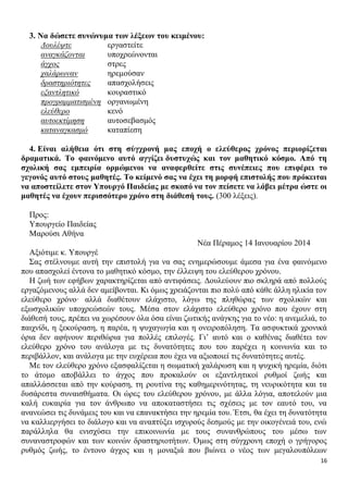 3. Να δώσετε συνώνυμα των λέξεων του κειμένου:
Δουλέψτε
εργαστείτε
αναγκάζονται
υποχρεώνονται
άγχος
στρες
χαλάρωναν
ηρεμούσαν
δραστηριότητες
απασχολήσεις
εξαντλητικό
κουραστικό
προγραμματισμένη οργανωμένη
ελεύθερο
κενό
αυτοεκτίμηση
αυτοσεβασμός
καταναγκασμό
καταπίεση
4. Είναι αλήθεια ότι στη σύγχρονή μας εποχή ο ελεύθερος χρόνος περιορίζεται
δραματικά. Το φαινόμενο αυτό αγγίζει δυστυχώς και τον μαθητικό κόσμο. Από τη
σχολική σας εμπειρία ορμώμενοι να αναφερθείτε στις συνέπειες που επιφέρει το
γεγονός αυτό στους μαθητές. Το κείμενό σας να έχει τη μορφή επιστολής που πρόκειται
να αποστείλετε στον Υπουργό Παιδείας με σκοπό να τον πείσετε να λάβει μέτρα ώστε οι
μαθητές να έχουν περισσότερο χρόνο στη διάθεσή τους. (300 λέξεις).
Προς:
Υπουργείο Παιδείας
Μαρούσι Αθήνα
Νέα Πέραμος 14 Ιανουαρίου 2014
Αξιότιμε κ. Υπουργέ
Σας στέλνουμε αυτή την επιστολή για να σας ενημερώσουμε άμεσα για ένα φαινόμενο
που απασχολεί έντονα το μαθητικό κόσμο, την έλλειψη του ελεύθερου χρόνου.
Η ζωή των εφήβων χαρακτηρίζεται από αντιφάσεις. Δουλεύουν πιο σκληρά από πολλούς
εργαζόμενους αλλά δεν αμείβονται. Κι όμως χρειάζονται πιο πολύ από κάθε άλλη ηλικία τον
ελεύθερο χρόνο· αλλά διαθέτουν ελάχιστο, λόγω της πληθώρας των σχολικών και
εξωσχολικών υποχρεώσεών τους. Μέσα στον ελάχιστο ελεύθερο χρόνο που έχουν στη
διάθεσή τους, πρέπει να χωρέσουν όλα όσα είναι ζωτικής ανάγκης για το νέο: η ανεμελιά, το
παιχνίδι, η ξεκούραση, η παρέα, η ψυχαγωγία και η ονειροπόληση. Τα ασφυκτικά χρονικά
όρια δεν αφήνουν περιθώρια για πολλές επιλογές. Γι’ αυτό και ο καθένας διαθέτει τον
ελεύθερο χρόνο του ανάλογα με τις δυνατότητες που του παρέχει η κοινωνία και το
περιβάλλον, και ανάλογα με την ευχέρεια που έχει να αξιοποιεί τις δυνατότητες αυτές.
Με τον ελεύθερο χρόνο εξασφαλίζεται η σωματική χαλάρωση και η ψυχική ηρεμία, διότι
το άτομο αποβάλλει το άγχος που προκαλούν οι εξαντλητικοί ρυθμοί ζωής και
απαλλάσσεται από την κούραση, τη ρουτίνα της καθημερινότητας, τη νευρικότητα και τα
δυσάρεστα συναισθήματα. Οι ώρες του ελεύθερου χρόνου, με άλλα λόγια, αποτελούν μια
καλή ευκαιρία για τον άνθρωπο να αποκαταστήσει τις σχέσεις με τον εαυτό του, να
ανανεώσει τις δυνάμεις του και να επανακτήσει την ηρεμία του. Έτσι, θα έχει τη δυνατότητα
να καλλιεργήσει το διάλογο και να αναπτύξει ισχυρούς δεσμούς με την οικογένειά του, ενώ
παράλληλα θα ενισχύσει την επικοινωνία με τους συνανθρώπους του μέσω των
συναναστροφών και των κοινών δραστηριοτήτων. Όμως στη σύγχρονη εποχή ο γρήγορος
ρυθμός ζωής, το έντονο άγχος και η μοναξιά που βιώνει ο νέος των μεγαλουπόλεων
16

 