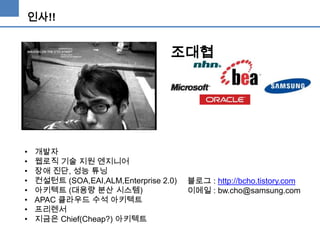 인사!!

조대협

•
•
•
•
•
•
•
•

개발자
웹로직 기술 지원 엔지니어
장애 진단, 성능 튜닝
컨설턴트 (SOA,EAI,ALM,Enterprise 2.0)
아키텍트 (대용량 분산 시스템)
APAC 클라우드 수석 아키텍트
프리렌서
지금은 Chief(Cheap?) 아키텍트

블로그 : http://bcho.tistory.com
이메일 : bw.cho@samsung.com

 
