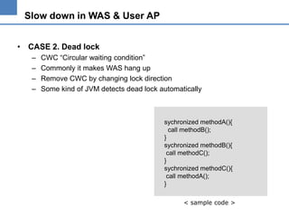 Slow down in WAS & User AP
• CASE 2. Dead lock
–
–
–
–

CWC “Circular waiting condition”
Commonly it makes WAS hang up
Remove CWC by changing lock direction
Some kind of JVM detects dead lock automatically

sychronized methodA(){
call methodB();
}
sychronized methodB(){
call methodC();
}
sychronized methodC(){
call methodA();
}
< sample code >

 