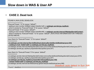 Slow down in WAS & User AP
• CASE 2. Dead lock
FOUND A JAVA LEVEL DEADLOCK:
---------------------------"ExecuteThread: '12' for queue: 'default'":
waiting to lock monitor 0xf96e0 (object 0xbd2e1a20, a weblogic.servlet.jsp.JspStub),
which is locked by "ExecuteThread: '5' for queue: 'default'"
"ExecuteThread: '5' for queue: 'default'":
waiting to lock monitor 0xf8c60 (object 0xbd9dc460, a weblogic.servlet.internal.WebAppServletContext),
which is locked by "ExecuteThread: '12' for queue: 'default'" JAVA STACK INFORMATION FOR THREADS
LISTED ABOVE:
-----------------------------------------------Java Stack for "ExecuteThread: '12' for queue: 'default'":
==========
at weblogic.servlet.internal.ServletStubImpl.destroyServlet(ServletStubImpl.java:434)
- waiting to lock <bd2e1a20> (a weblogic.servlet.jsp.JspStub)
at weblogic.servlet.internal.WebAppServletContext.removeServletStub(WebAppServletContext.java:2377)
at weblogic.servlet.jsp.JspStub.prepareServlet(JspStub.java:207)
:
Java Stack for "ExecuteThread: '5' for queue: 'default'":
==========
at weblogic.servlet.internal.WebAppServletContext.removeServletStub(WebAppServletContext.java:2370)
at weblogic.servlet.jsp.JspStub.prepareServlet(JspStub.java:207)
at weblogic.servlet.jsp.JspStub.prepareServlet(JspStub.java:154)
- locked <bd2e1a20> (a weblogic.servlet.jsp.JspStub)
at weblogic.servlet.internal.ServletStubImpl.getServlet(ServletStubImpl.java:368)
:
Deadlock auto detect in Sun
Found 1 deadlock.========================================================

JVM

 