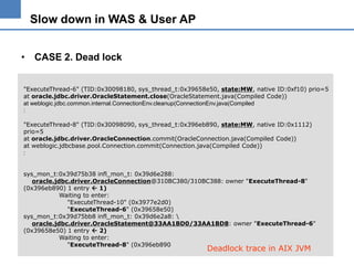 Slow down in WAS & User AP
• CASE 2. Dead lock
"ExecuteThread-6" (TID:0x30098180, sys_thread_t:0x39658e50, state:MW, native ID:0xf10) prio=5
at oracle.jdbc.driver.OracleStatement.close(OracleStatement.java(Compiled Code))
at weblogic.jdbc.common.internal.ConnectionEnv.cleanup(ConnectionEnv.java(Compiled
:
"ExecuteThread-8" (TID:0x30098090, sys_thread_t:0x396eb890, state:MW, native ID:0x1112)
prio=5
at oracle.jdbc.driver.OracleConnection.commit(OracleConnection.java(Compiled Code))
at weblogic.jdbcbase.pool.Connection.commit(Connection.java(Compiled Code))
:
sys_mon_t:0x39d75b38 infl_mon_t: 0x39d6e288:
oracle.jdbc.driver.OracleConnection@310BC380/310BC388: owner "ExecuteThread-8"
(0x396eb890) 1 entry  1)
Waiting to enter:
"ExecuteThread-10" (0x3977e2d0)
"ExecuteThread-6" (0x39658e50)
sys_mon_t:0x39d75bb8 infl_mon_t: 0x39d6e2a8: 
oracle.jdbc.driver.OracleStatement@33AA1BD0/33AA1BD8: owner "ExecuteThread-6"
(0x39658e50) 1 entry  2)
Waiting to enter:
"ExecuteThread-8" (0x396eb890

Deadlock trace in AIX JVM

 