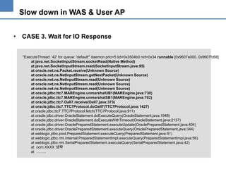 Slow down in WAS & User AP
• CASE 3. Wait for IO Response

"ExecuteThread: '42' for queue: 'default'" daemon prio=5 tid=0x3504b0 nid=0x34 runnable [0x9607e000..0x9607fc68]
at java.net.SocketInputStream.socketRead(Native Method)
at java.net.SocketInputStream.read(SocketInputStream.java:85)
at oracle.net.ns.Packet.receive(Unknown Source)
at oracle.net.ns.NetInputStream.getNextPacket(Unknown Source)
at oracle.net.ns.NetInputStream.read(Unknown Source)
at oracle.net.ns.NetInputStream.read(Unknown Source)
at oracle.net.ns.NetInputStream.read(Unknown Source)
at oracle.jdbc.ttc7.MAREngine.unmarshalUB1(MAREngine.java:730)
at oracle.jdbc.ttc7.MAREngine.unmarshalSB1(MAREngine.java:702)
at oracle.jdbc.ttc7.Oall7.receive(Oall7.java:373)
at oracle.jdbc.ttc7.TTC7Protocol.doOall7(TTC7Protocol.java:1427)
at oracle.jdbc.ttc7.TTC7Protocol.fetch(TTC7Protocol.java:911)
at oracle.jdbc.driver.OracleStatement.doExecuteQuery(OracleStatement.java:1948)
at oracle.jdbc.driver.OracleStatement.doExecuteWithTimeout(OracleStatement.java:2137)
at oracle.jdbc.driver.OraclePreparedStatement.executeUpdate(OraclePreparedStatement.java:404)
at oracle.jdbc.driver.OraclePreparedStatement.executeQuery(OraclePreparedStatement.java:344)
at weblogic.jdbc.pool.PreparedStatement.executeQuery(PreparedStatement.java:51)
at weblogic.jdbc.rmi.internal.PreparedStatementImpl.executeQuery(PreparedStatementImpl.java:56)
at weblogic.jdbc.rmi.SerialPreparedStatement.executeQuery(SerialPreparedStatement.java:42)
at com.XXXX 생략
at ……..

 