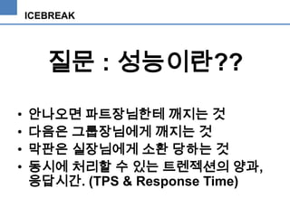 ICEBREAK

질문 : 성능이란??
•
•
•
•

안나오면 파트장님한테 깨지는 것
다음은 그룹장님에게 깨지는 것
막판은 실장님에게 소환 당하는 것
동시에 처리할 수 있는 트렌젝션의 양과,
응답시간. (TPS & Response Time)

 