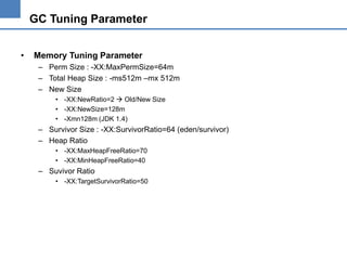 GC Tuning Parameter
•

Memory Tuning Parameter
– Perm Size : -XX:MaxPermSize=64m
– Total Heap Size : -ms512m –mx 512m
– New Size
• -XX:NewRatio=2  Old/New Size
• -XX:NewSize=128m
• -Xmn128m (JDK 1.4)

– Survivor Size : -XX:SurvivorRatio=64 (eden/survivor)
– Heap Ratio
• -XX:MaxHeapFreeRatio=70
• -XX:MinHeapFreeRatio=40

– Suvivor Ratio
• -XX:TargetSurvivorRatio=50

 