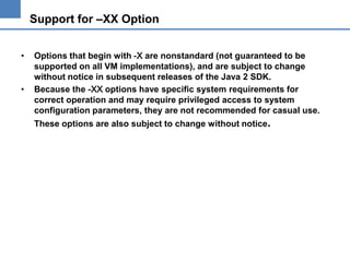 Support for –XX Option
•

•

Options that begin with -X are nonstandard (not guaranteed to be
supported on all VM implementations), and are subject to change
without notice in subsequent releases of the Java 2 SDK.
Because the -XX options have specific system requirements for
correct operation and may require privileged access to system
configuration parameters, they are not recommended for casual use.
These options are also subject to change without notice.

 
