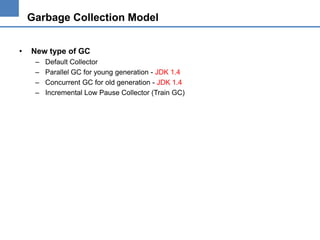 Garbage Collection Model
•

New type of GC
–
–
–
–

Default Collector
Parallel GC for young generation - JDK 1.4
Concurrent GC for old generation - JDK 1.4
Incremental Low Pause Collector (Train GC)

 