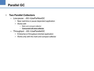 Parallel GC
•

Two Parallel Collectors
– Low-pause : -XX:+UseParNewGC
• Near real-time or pause dependent application
• Works with
– Mark and compact collector
– Concurrent old area collector

– Throughput : -XX:+UseParallelGC
• Enterprise or throughput oriented application
• Works only with the mark and compact collector

 