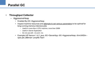 Parallel GC
•

Throughput Collector
– AggressiveHeap
• Enabled By-XX:+AggresiveHeap
• Inspect machine resources and attempts to set various parameters to be optimal for
long-running,memory-intensive jobs
– Useful in more than 4 CPU machine, more than 256M
– Useful in Server Application
– Do not use with –ms and –mx

• Example) HP Itanium 1.4.2 java -XX:+ServerApp -XX:+AggresiveHeap -Xmn3400m spec.jbb.JBBmain -propfile Test1

 