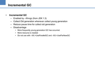 Incremental GC
•

Incremental GC
–
–
–
–

Enabled by –XIncgc (from JDK 1.3)
Collect Old generation whenever collect young generation
Reduce pause time for collect old generation
Disadvantage
• More frequently young generation GC has occurred.
• More resource is needed
• Do not use with –XX:+UseParallelGC and –XX:+UseParNewGC

 