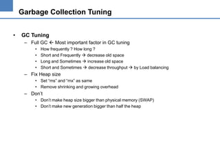 Garbage Collection Tuning
•

GC Tuning
– Full GC  Most important factor in GC tuning
•
•
•
•

How frequently ? How long ?
Short and Frequently  decrease old space
Long and Sometimes  increase old space
Short and Sometimes  decrease throughput  by Load balancing

– Fix Heap size
• Set “ms” and “mx” as same
• Remove shrinking and growing overhead

– Don’t
• Don’t make heap size bigger than physical memory (SWAP)
• Don’t make new generation bigger than half the heap

 