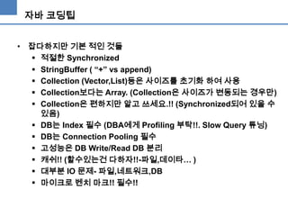 자바 코딩팁
• 잡다하지만 기본 적인 것들
 적절한 Synchronized
 StringBuffer ( “+” vs append)
 Collection (Vector,List)등은 사이즈를 초기화 하여 사용
 Collection보다는 Array. (Collection은 사이즈가 변동되는 경우만)
 Collection은 편하지만 알고 쓰세요.!! (Synchronized되어 있을 수
있음)
 DB는 Index 필수 (DBA에게 Profiling 부탁!!. Slow Query 튜닝)
 DB는 Connection Pooling 필수
 고성능은 DB Write/Read DB 분리
 캐쉬!! (할수있는건 다하자!!-파일,데이타… )
 대부분 IO 문제- 파일,네트워크,DB
 마이크로 벤치 마크!! 필수!!

 