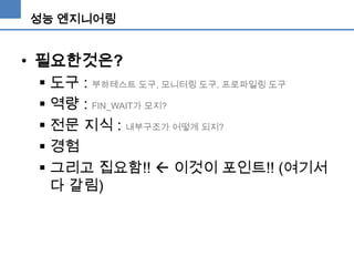 성능 엔지니어링

• 필요한것은?
 도구 : 부하테스트 도구, 모니터링 도구, 프로파일링 도구
 역량 : FIN_WAIT가 모지?
 전문 지식 : 내부구조가 어떻게 되지?
 경험
 그리고 집요함!!  이것이 포인트!! (여기서
다 갈림)

 