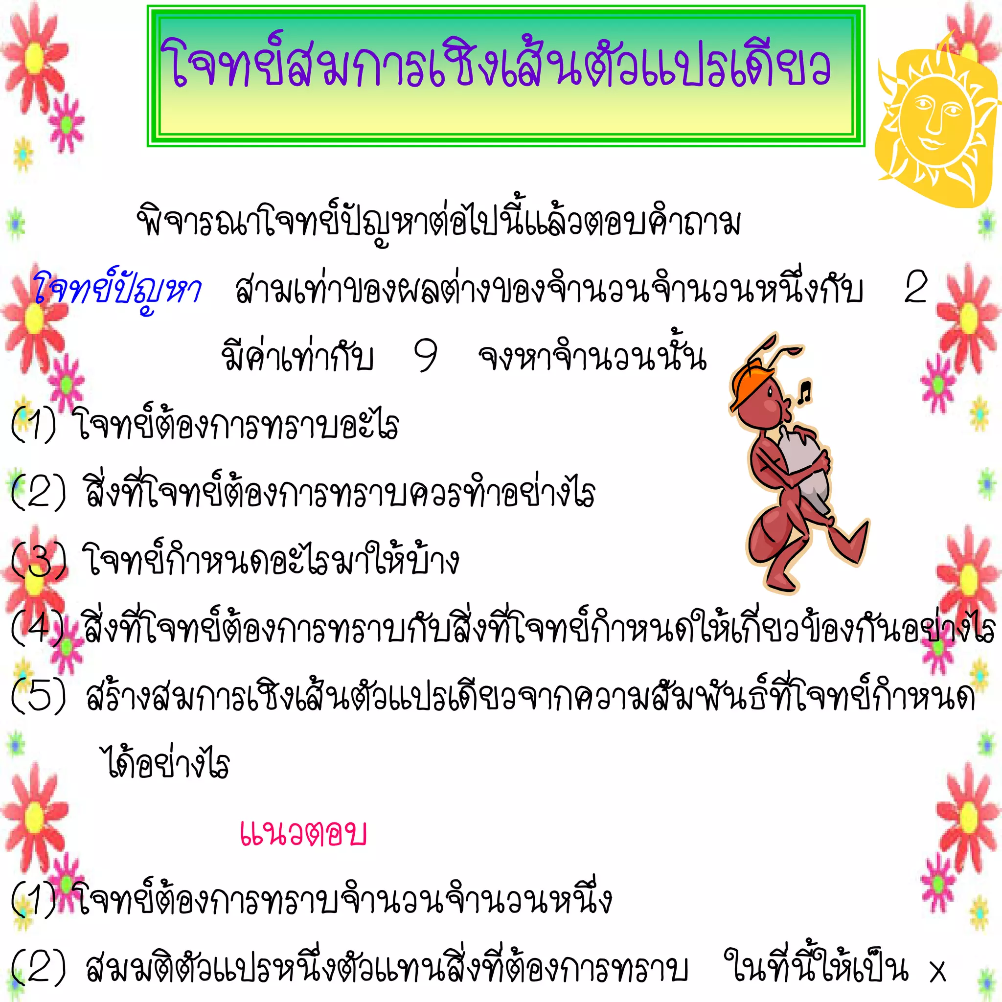 โจทย์สมการเชิงเส้นตัวแปรเดียว
พิจารณาโจทย์ปัญหาต่อไปนี้แล้วตอบคาถาม
โจทย์ปัญหา สามเท่าของผลต่างของจานวนจานวนหนึ่งกับ 2
มีค่าเท่ากับ 9 จงหาจานวนนั้น
(1) โจทย์ต้องการทราบอะไร
(2) สิ่งที่โจทย์ต้องการทราบควรทาอย่างไร
(3) โจทย์กาหนดอะไรมาให้บ้าง
(4) สิ่งที่โจทย์ต้องการทราบกับสิ่งที่โจทย์กาหนดให้เกี่ยวข้องกันอย่างไร
(5) สร้างสมการเชิงเส้นตัวแปรเดียวจากความสัมพันธ์ที่โจทย์กาหนด
ได้อย่างไร
แนวตอบ
(1) โจทย์ต้องการทราบจานวนจานวนหนึ่ง
(2) สมมติตัวแปรหนึ่งตัวแทนสิ่งที่ต้องการทราบ ในที่นี้ให้เป็น x

 