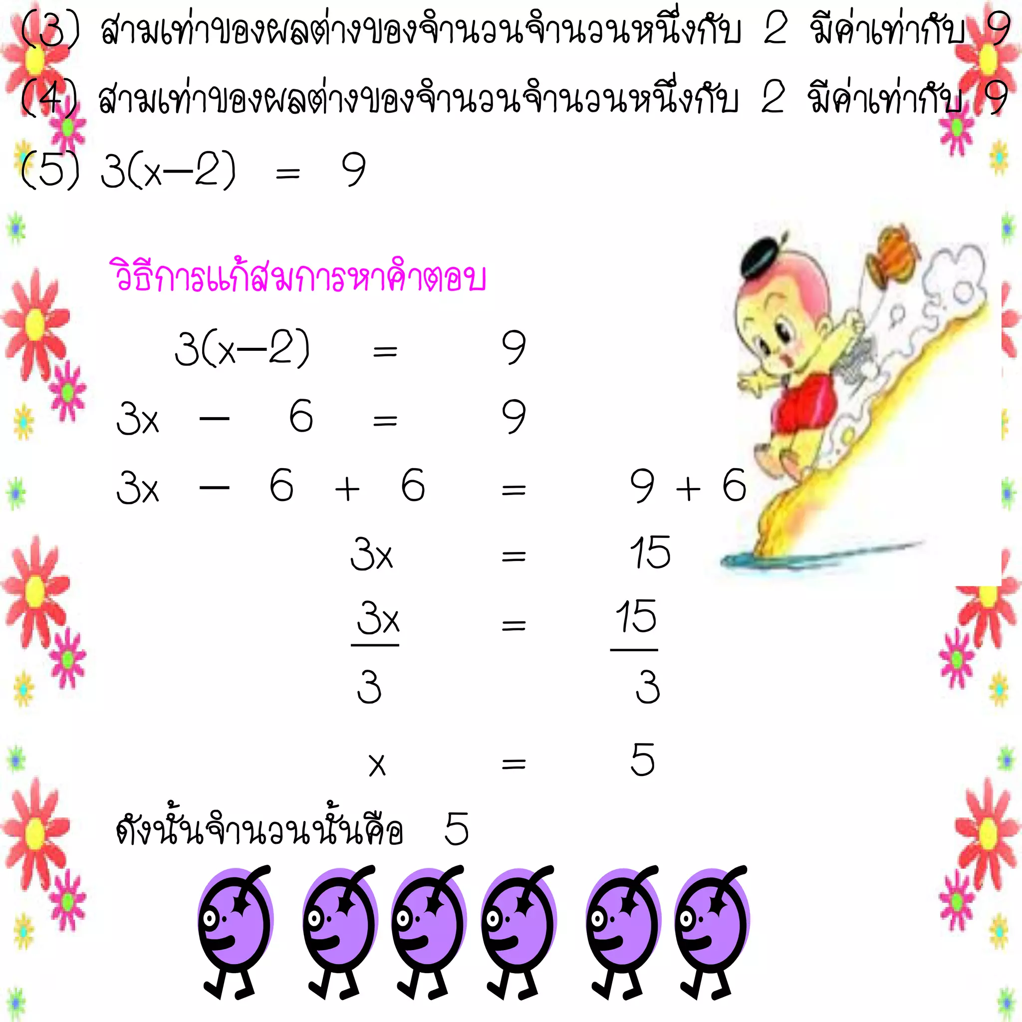 (3) สามเท่าของผลต่างของจานวนจานวนหนึ่งกับ 2 มีค่าเท่ากับ 9
(4) สามเท่าของผลต่างของจานวนจานวนหนึ่งกับ 2 มีค่าเท่ากับ 9
(5) 3(x2) = 9
วิธีการแก้สมการหาคาตอบ
3(x2) =
9
3x  6 =
9
3x  6 + 6 =
3x
=
3x
=
3
x
=
ดังนั้นจานวนนั้นคือ 5

9+6
15
15
3
5

 