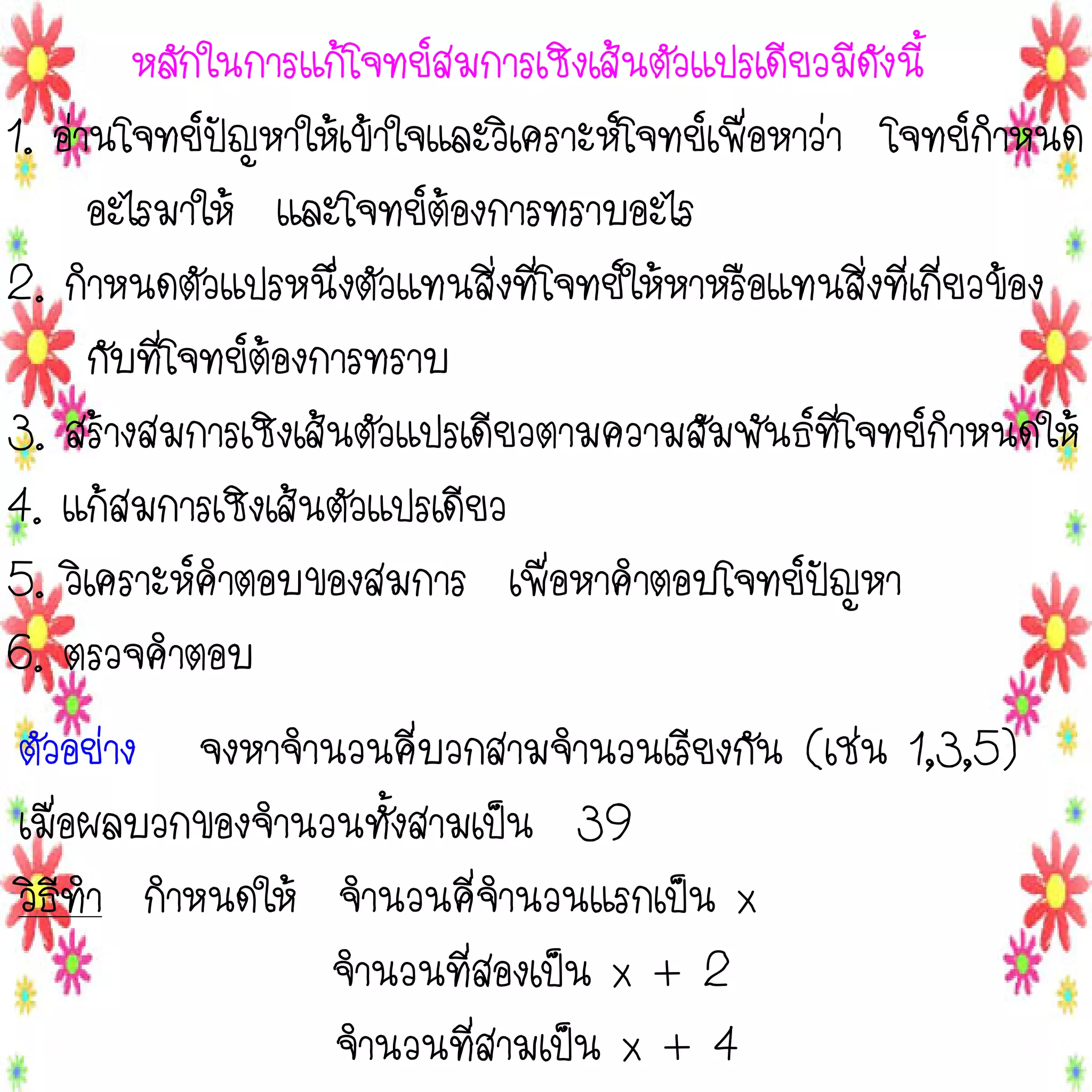 หลักในการแก้โจทย์สมการเชิงเส้นตัวแปรเดียวมีดังนี้
1. อ่านโจทย์ปัญหาให้เข้าใจและวิเคราะห์โจทย์เพื่อหาว่า โจทย์กาหนด
อะไรมาให้ และโจทย์ต้องการทราบอะไร
2. กาหนดตัวแปรหนึ่งตัวแทนสิ่งที่โจทย์ให้หาหรือแทนสิ่งที่เกี่ยวข้อง
กับที่โจทย์ต้องการทราบ
3. สร้างสมการเชิงเส้นตัวแปรเดียวตามความสัมพันธ์ที่โจทย์กาหนดให้
4. แก้สมการเชิงเส้นตัวแปรเดียว
5. วิเคราะห์คาตอบของสมการ เพื่อหาคาตอบโจทย์ปัญหา
6. ตรวจคาตอบ

ตัวอย่าง จงหาจานวนคี่บวกสามจานวนเรียงกัน (เช่น 1,3,5)
เมื่อผลบวกของจานวนทั้งสามเป็น 39
วิธีทา กาหนดให้ จานวนคี่จานวนแรกเป็น x
จานวนที่สองเป็น x + 2
จานวนที่สามเป็น x + 4

 
