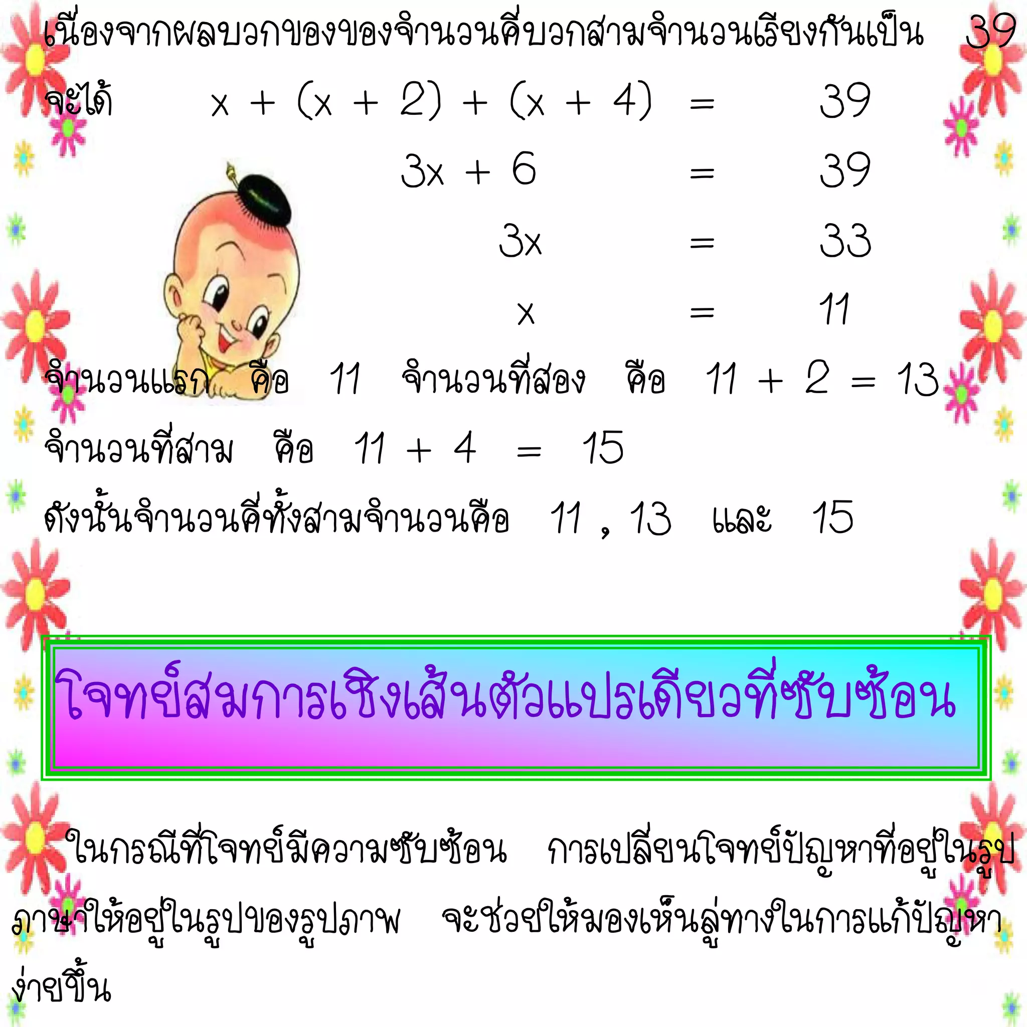 เนื่องจากผลบวกของของจานวนคี่บวกสามจานวนเรียงกันเป็น 39
จะได้
x + (x + 2) + (x + 4) =
39
3x + 6
=
39
3x
=
33
x
=
11
จานวนแรก คือ 11 จานวนที่สอง คือ 11 + 2 = 13
จานวนที่สาม คือ 11 + 4 = 15
ดังนั้นจานวนคี่ทั้งสามจานวนคือ 11 , 13 และ 15

โจทย์สมการเชิงเส้นตัวแปรเดียวที่ซับซ้อน
ในกรณีที่โจทย์มีความซับซ้อน การเปลี่ยนโจทย์ปัญหาที่อยู่ในรูป
ภาษาให้อยู่ในรูปของรูปภาพ จะช่วยให้มองเห็นลู่ทางในการแก้ปัญหา
ง่ายขึ้น

 