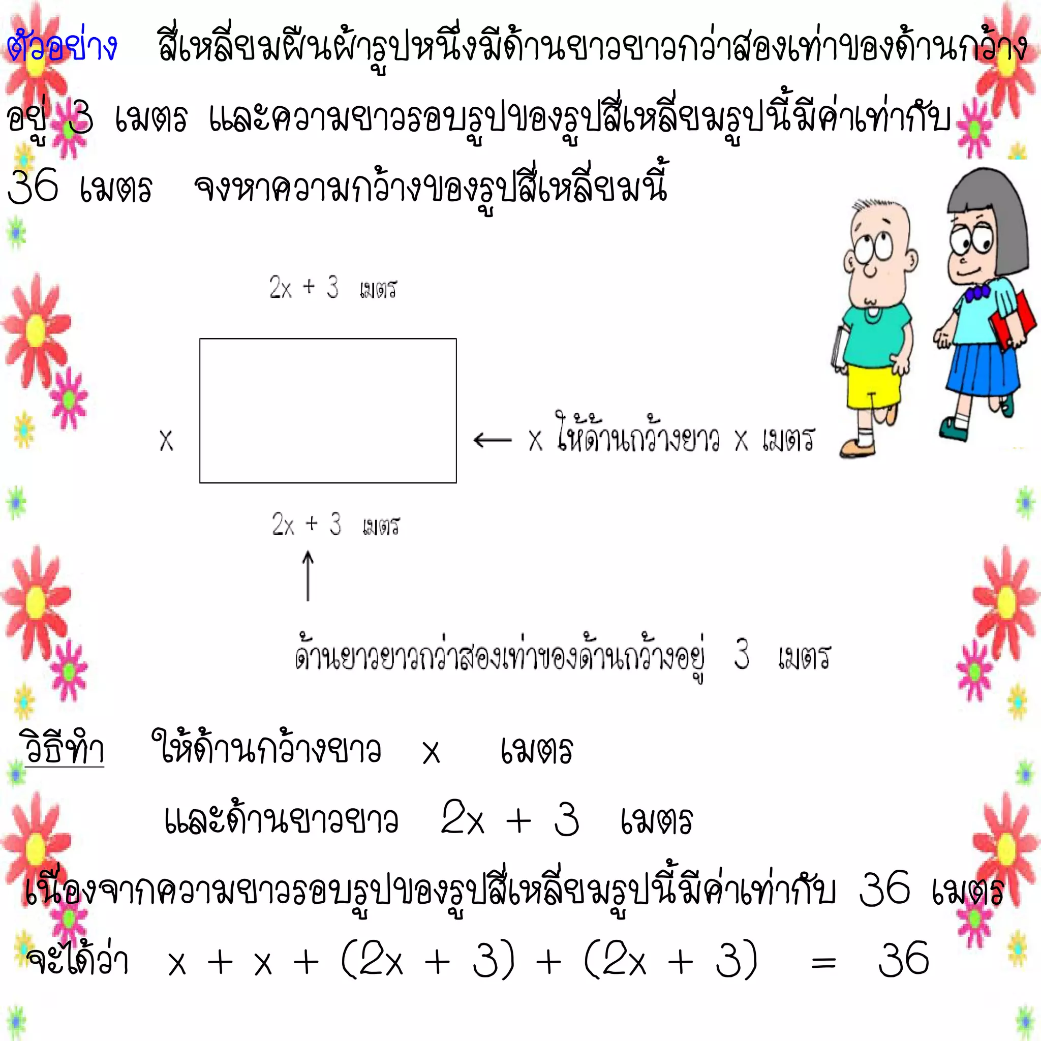 ตัวอย่าง สี่เหลี่ยมผืนผ้ารูปหนึ่งมีด้านยาวยาวกว่าสองเท่าของด้านกว้าง
อยู่ 3 เมตร และความยาวรอบรูปของรูปสี่เหลี่ยมรูปนี้มีค่าเท่ากับ
36 เมตร จงหาความกว้างของรูปสี่เหลี่ยมนี้

วิธีทา ให้ด้านกว้างยาว x เมตร
และด้านยาวยาว 2x + 3 เมตร
เนื่องจากความยาวรอบรูปของรูปสี่เหลี่ยมรูปนี้มีค่าเท่ากับ 36 เมตร
จะได้ว่า x + x + (2x + 3) + (2x + 3) = 36

 