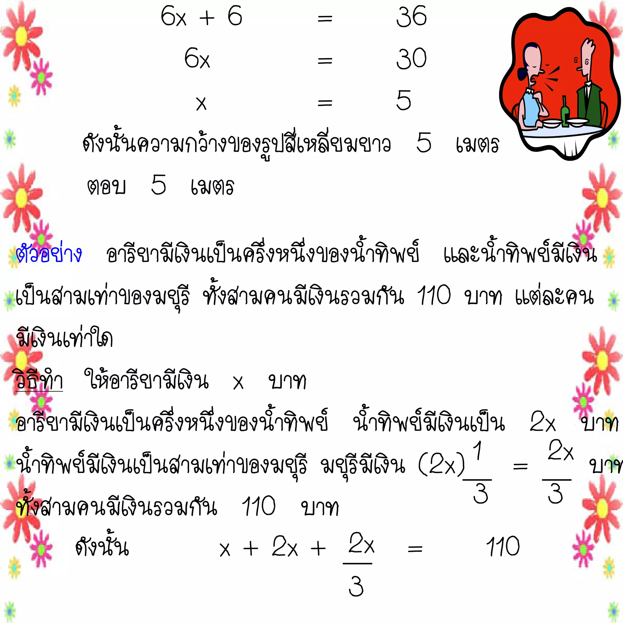 6x + 6
=
36
6x
=
30
x
=
5
ดังนั้นความกว้างของรูปสี่เหลี่ยมยาว 5 เมตร
ตอบ 5 เมตร

ตัวอย่าง อารียามีเงินเป็นครึ่งหนึ่งของน้าทิพย์ และน้าทิพย์มีเงิน
เป็นสามเท่าของมยุรี ทั้งสามคนมีเงินรวมกัน 110 บาท แต่ละคน
มีเงินเท่าใด
วิธีทา ให้อารียามีเงิน x บาท
อารียามีเงินเป็นครึ่งหนึ่งของน้าทิพย์ น้าทิพย์มีเงินเป็น 2x บาท
น้าทิพย์มีเงินเป็นสามเท่าของมยุรี มยุรีมีเงิน (2x) 1 = 2x บาท
3
3
ทั้งสามคนมีเงินรวมกัน 110 บาท
ดังนั้น
x + 2x + 2x =
110
3

 