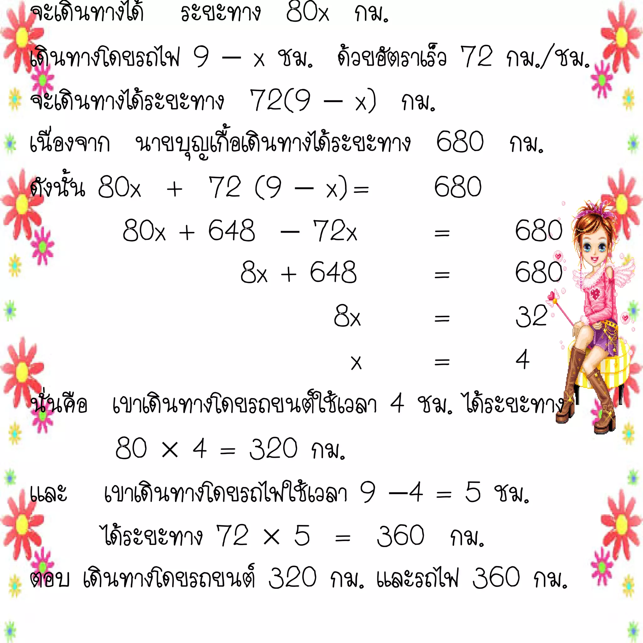 จะเดินทางได้ ระยะทาง 80x กม.
เดินทางโดยรถไฟ 9  x ชม. ด้วยอัตราเร็ว 72 กม./ชม.
จะเดินทางได้ระยะทาง 72(9  x) กม.
เนื่องจาก นายบุญเกื้อเดินทางได้ระยะทาง 680 กม.
ดังนั้น 80x + 72 (9  x) =
680
80x + 648  72x
=
680
8x + 648
=
680
8x
=
32
x
=
4
นั่นคือ เขาเดินทางโดยรถยนต์ใช้เวลา 4 ชม. ได้ระยะทาง
80  4 = 320 กม.
และ เขาเดินทางโดยรถไฟใช้เวลา 9 4 = 5 ชม.
ได้ระยะทาง 72  5 = 360 กม.
ตอบ เดินทางโดยรถยนต์ 320 กม. และรถไฟ 360 กม.

 