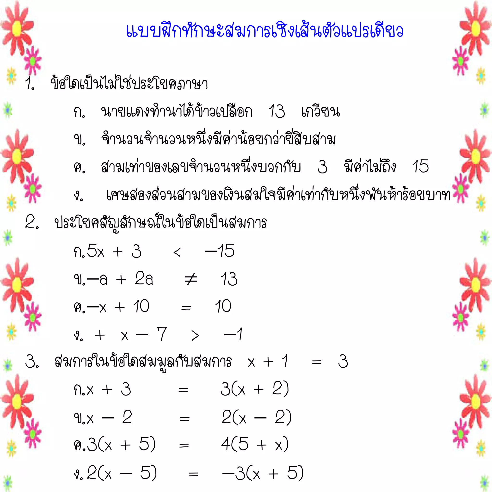 แบบฝึกทักษะสมการเชิงเส้นตัวแปรเดียว
1. ข้อใดเป็นไม่ใช่ประโยคภาษา
ก. นายแดงทานาได้ข้าวเปลือก 13 เกวียน
ข. จานวนจานวนหนึ่งมีค่าน้อยกว่ายี่สิบสาม
ค. สามเท่าของเลขจานวนหนึ่งบวกกับ 3 มีค่าไม่ถึง 15
ง. เศษสองส่วนสามของเงินสมใจมีค่าเท่ากับหนึ่งพันห้าร้อยบาท
2. ประโยคสัญลักษณ์ในข้อใดเป็นสมการ
ก.5x + 3 < 15
ข.a + 2a  13
ค.x + 10 = 10
ง. + x  7 > 1
3. สมการในข้อใดสมมูลกับสมการ x + 1 = 3
ก.x + 3
= 3(x + 2)
ข.x  2
= 2(x  2)
ค.3(x + 5) = 4(5 + x)
ง. 2(x  5) = 3(x + 5)

 
