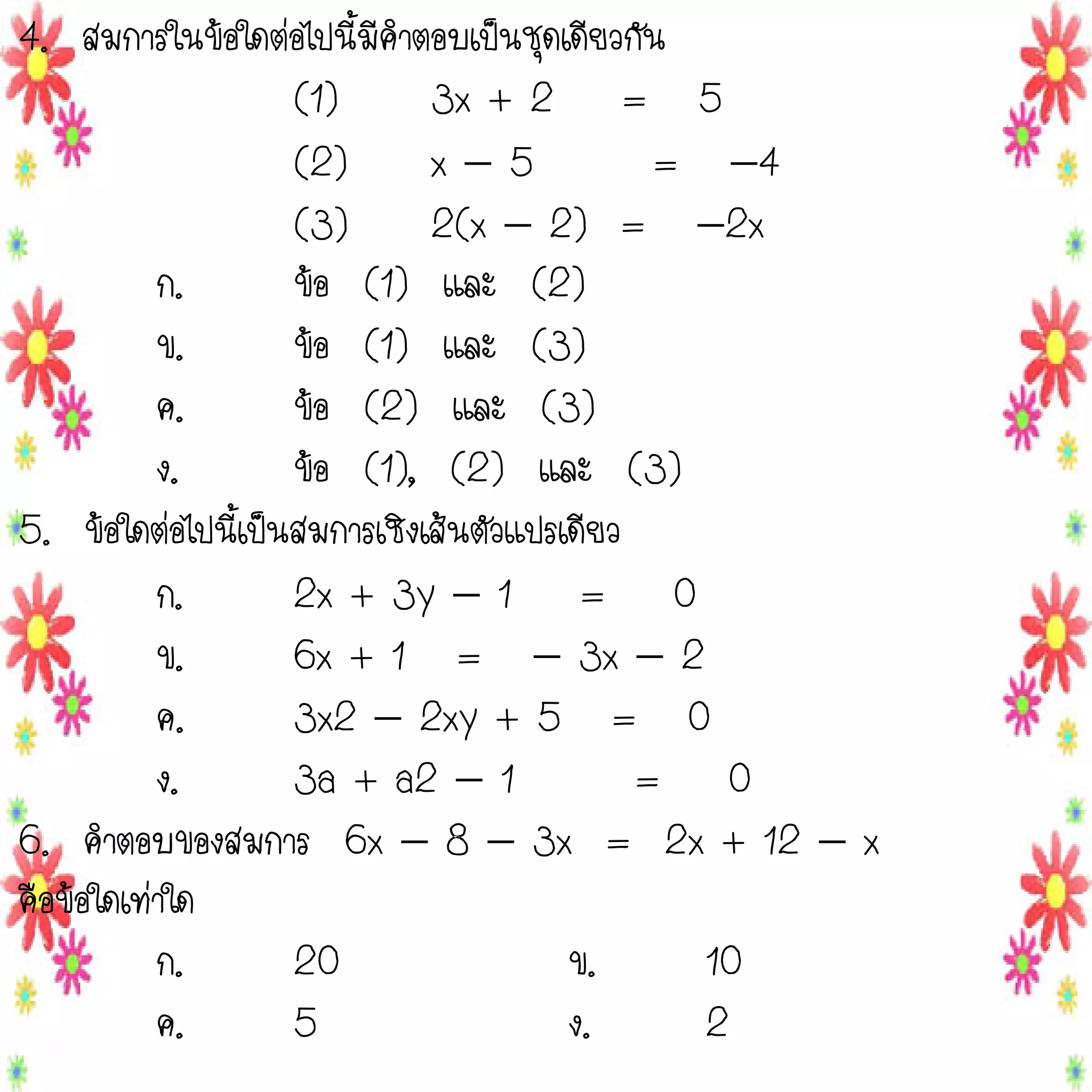 4. สมการในข้อใดต่อไปนี้มีคาตอบเป็นชุดเดียวกัน
(1)
3x + 2 = 5
(2)
x5
= 4
(3)
2(x  2) = 2x
ก.
ข้อ (1) และ (2)
ข.
ข้อ (1) และ (3)
ค.
ข้อ (2) และ (3)
ง.
ข้อ (1), (2) และ (3)
5. ข้อใดต่อไปนี้เป็นสมการเชิงเส้นตัวแปรเดียว
ก.
2x + 3y  1 = 0
ข.
6x + 1 =  3x  2
ค.
3x2  2xy + 5 = 0
ง.
3a + a2  1
= 0
6. คาตอบของสมการ 6x  8  3x = 2x + 12  x
คือข้อใดเท่าใด
ก.
20
ข.
10
ค.
5
ง.
2

 