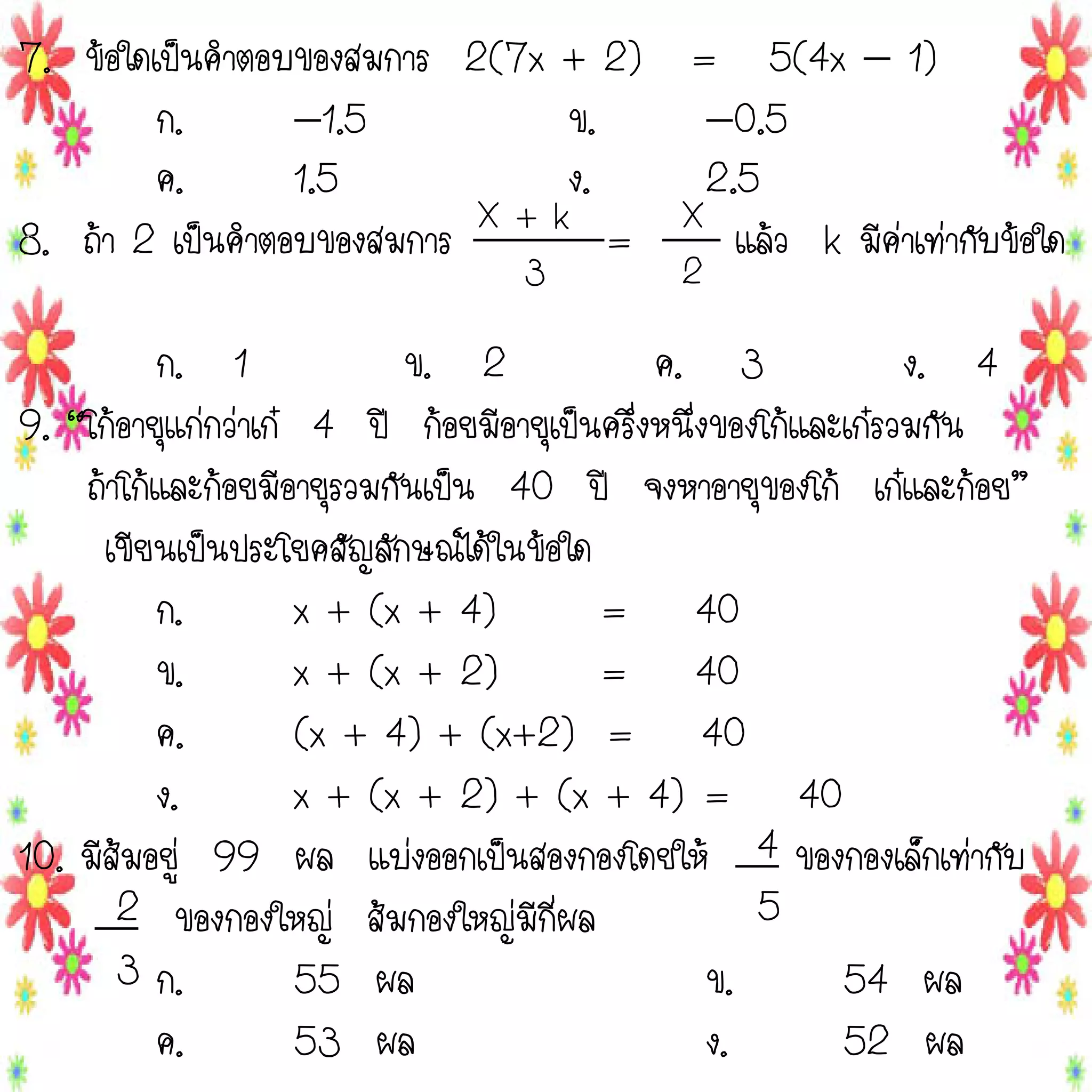 7. ข้อใดเป็นคาตอบของสมการ 2(7x + 2) = 5(4x  1)
ก.
1.5
ข.
0.5
ค.
1.5
ง.
2.5
8. ถ้า 2 เป็นคาตอบของสมการ X + k = X แล้ว k มีค่าเท่ากับข้อใด
3

2

ก. 1
ข. 2
ค. 3
ง. 4
9. “โก้อายุแก่กว่าเก๋ 4 ปี ก้อยมีอายุเป็นครึ่งหนึ่งของโก้และเก๋รวมกัน
ถ้าโก้และก้อยมีอายุรวมกันเป็น 40 ปี จงหาอายุของโก้ เก๋และก้อย”
เขียนเป็นประโยคสัญลักษณ์ได้ในข้อใด
ก.
x + (x + 4)
= 40
ข.
x + (x + 2)
= 40
ค.
(x + 4) + (x+2) = 40
ง.
x + (x + 2) + (x + 4) = 40
10. มีส้มอยู่ 99 ผล แบ่งออกเป็นสองกองโดยให้ 4 ของกองเล็กเท่ากับ
5
2 ของกองใหญ่ ส้มกองใหญ่มีกี่ผล
3 ก.
55 ผล
ข.
54 ผล
ค.
53 ผล
ง.
52 ผล

 