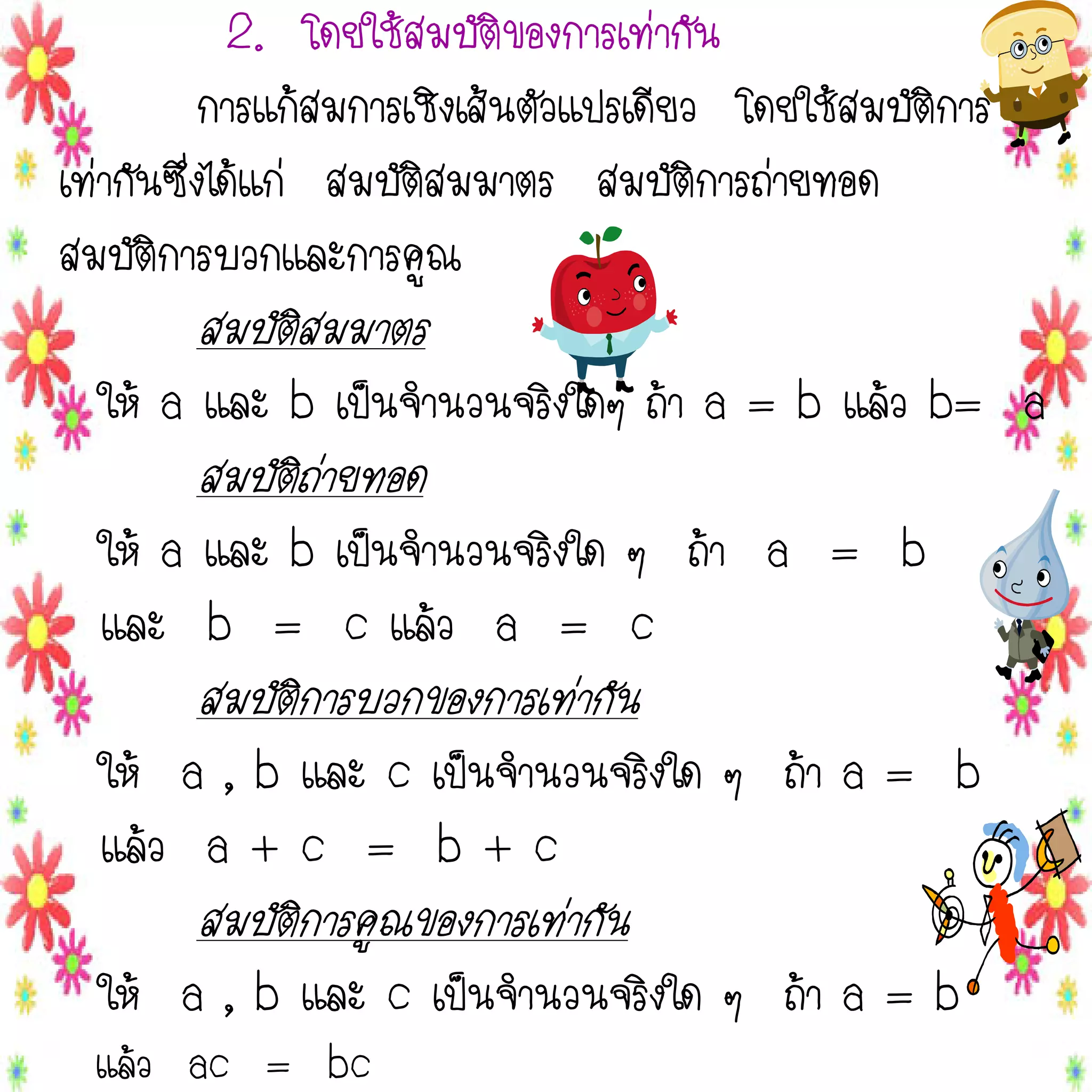 2. โดยใช้สมบัติของการเท่ากัน
การแก้สมการเชิงเส้นตัวแปรเดียว โดยใช้สมบัติการ
เท่ากันซึ่งได้แก่ สมบัติสมมาตร สมบัติการถ่ายทอด
สมบัติการบวกและการคูณ

สมบัติสมมาตร
ให้ a และ b เป็นจานวนจริงใดๆ ถ้า a = b แล้ว b= a

สมบัติถ่ายทอด
ให้ a และ b เป็นจานวนจริงใด ๆ ถ้า a = b
และ b = c แล้ว a = c

สมบัติการบวกของการเท่ากัน
ให้ a , b และ c เป็นจานวนจริงใด ๆ ถ้า a = b
แล้ว a + c = b + c

สมบัติการคูณของการเท่ากัน
ให้ a , b และ c เป็นจานวนจริงใด ๆ ถ้า a = b
แล้ว ac = bc

 