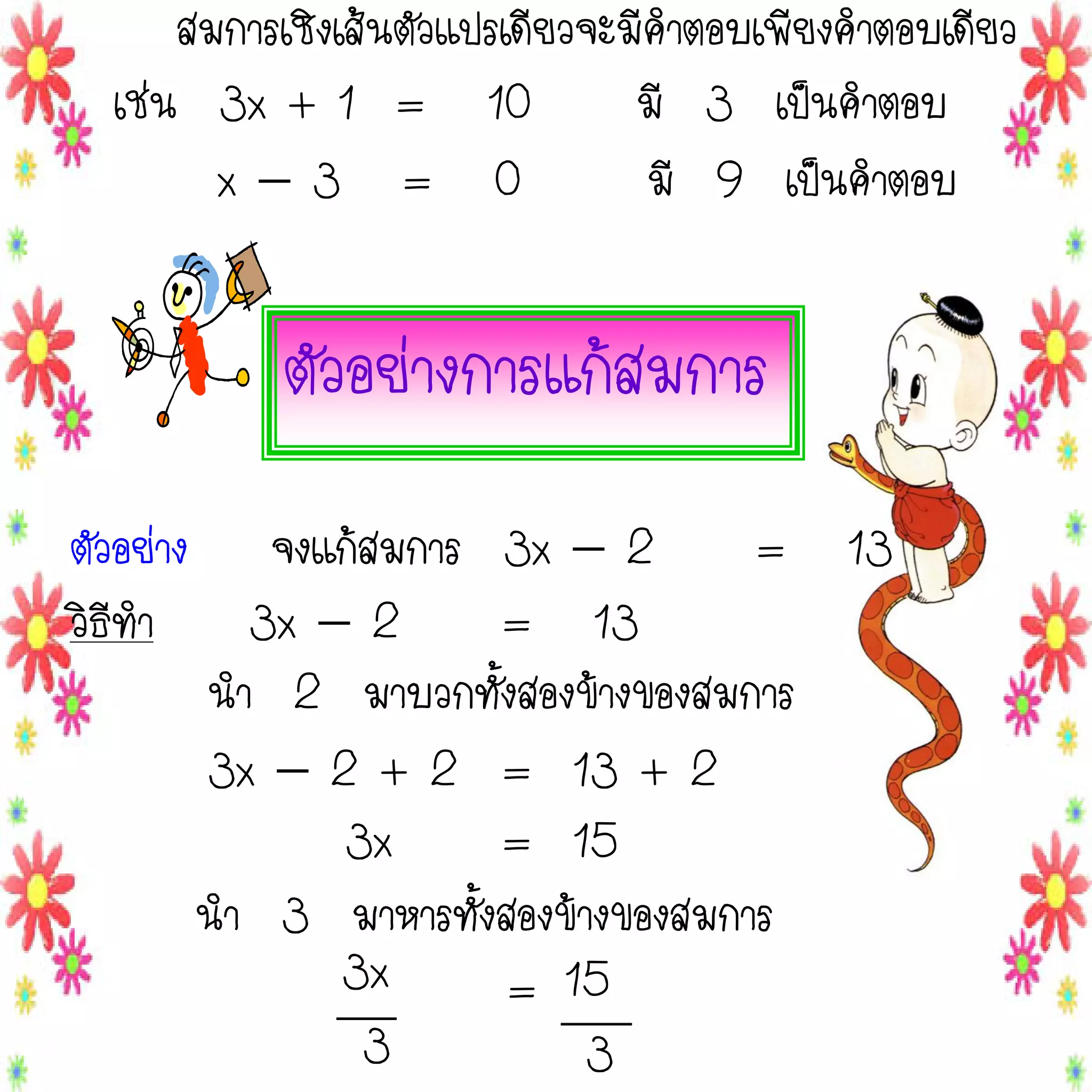 สมการเชิงเส้นตัวแปรเดียวจะมีคาตอบเพียงคาตอบเดียว
เช่น 3x + 1 = 10
มี 3 เป็นคาตอบ
x3 = 0
มี 9 เป็นคาตอบ

ตัวอย่างการแก้สมการ
ตัวอย่าง จงแก้สมการ 3x  2
= 13
วิธีทา
3x  2
= 13
นา 2 มาบวกทั้งสองข้างของสมการ
3x  2 + 2 = 13 + 2
3x
= 15
นา 3 มาหารทั้งสองข้างของสมการ
3x
= 15
3
3

 