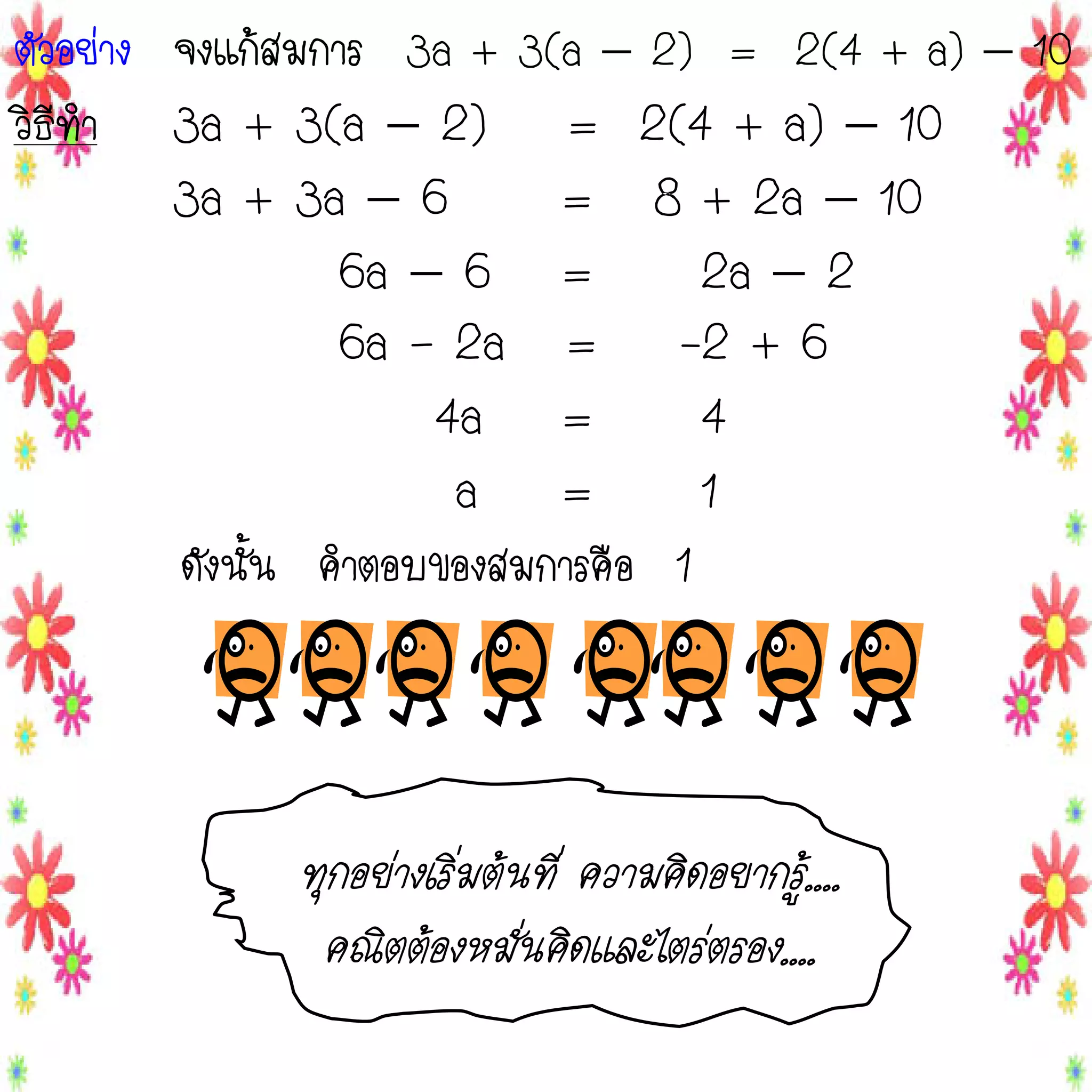 ตัวอย่าง จงแก้สมการ 3a + 3(a  2) = 2(4 + a)  10
วิธีทา 3a + 3(a  2) = 2(4 + a)  10
3a + 3a  6
= 8 + 2a  10
6a  6 =
2a  2
6a – 2a = -2 + 6
4a =
4
a =
1
ดังนั้น คาตอบของสมการคือ 1

ทุกอย่างเริ่มต้นที่ ความคิดอยากรู้....
ทุคณิตต้องหมั่นคิ่ ดและไตร่ตรอง....้....
กอย่างเริ่มต้นที ความคิดอยากรู
คณิตต้องหมั่นคิดและไตร่ตรอง....

 