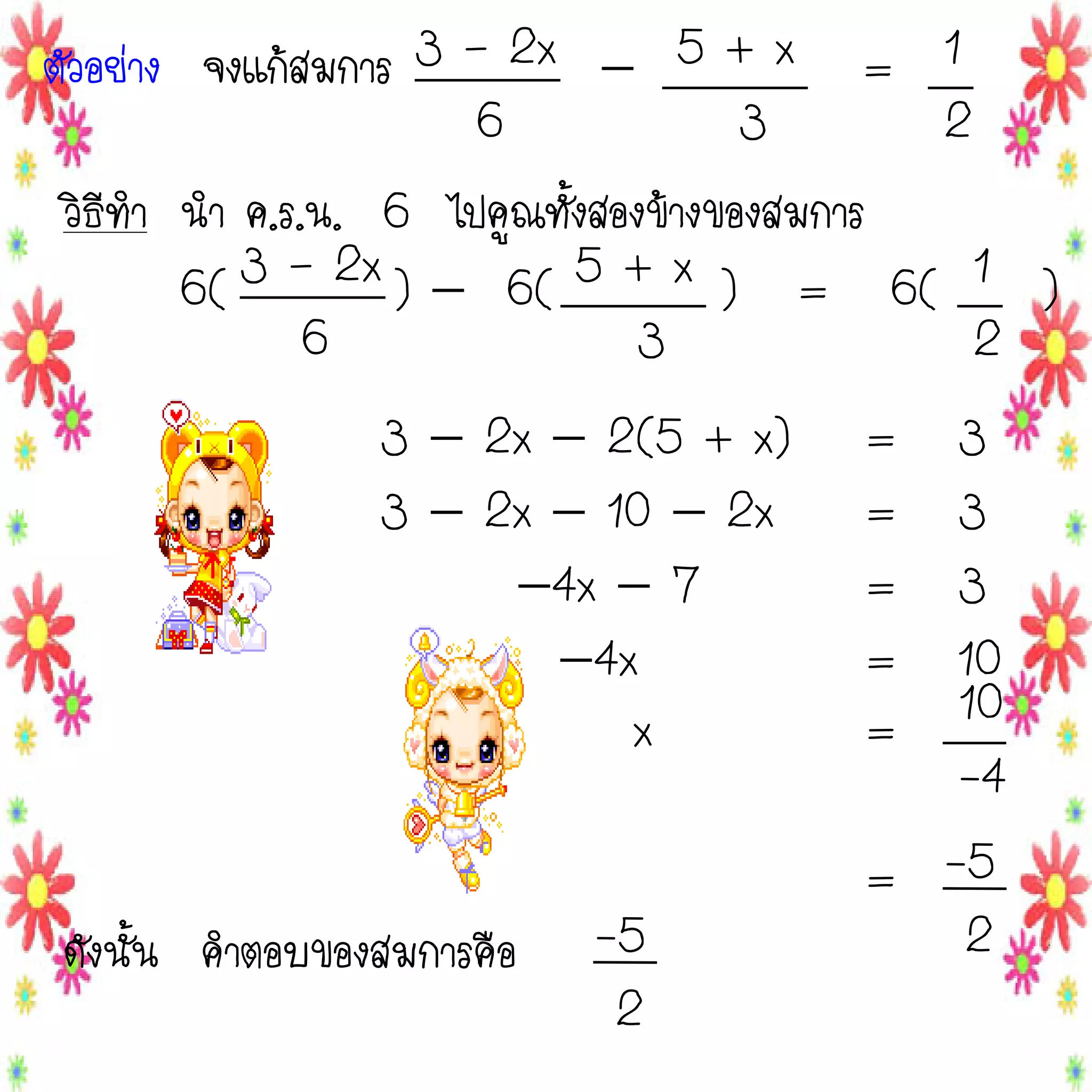 ตัวอย่าง จงแก้สมการ 3 – 2x  5 + x = 1
6
3
2
วิธีทา นา ค.ร.น. 6 ไปคูณทั้งสองข้างของสมการ
6( 3 – 2x )  6( 5 + x ) = 6( 1 )
6
3
2
3  2x  2(5 + x)
3  2x  10  2x
4x  7
4x
x
ดังนั้น คาตอบของสมการคือ

-5
2

=
=
=
=
=

3
3
3
10
10
-4
= -5
2

 