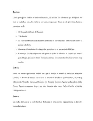 Turismo
Como principales centros de atracción turística, se resaltan las catedrales que prosperan por
toda la ciudad de Loja, los valles y los hermosos paisajes llenan a esta provincia, llena de
encanto y verde.
El Bosque Petrificado de Puyando
Vilcabamba
El Valle de Malacatos se encuentra entre uno de los valles más hermosos en cuanto al
paisaje y la flora.
Otra atracción turística elegida por los peregrinos es la parroquia de El Cisne
Catamayo: ciudad hospitalaria está presta a recibir al turista o al viajero que transita
por el lugar, poseedora de un clima envidiable y con una infraestructura turística muy
amplia.
Cultura
Entre los famosos personajes nacidos en Loja se incluye al escritor e intelectual Benjamín
Carrión, al docente Bernardo Valdivieso, al naturalista Clodoveo Carrión Mora, al poeta y
editorialista Alejandro Carrión, al botánico Dr. Reinaldo Espinoza Aguilar y al estadista Isidro
Ayora. Tampoco podemos dejar a un lado literatos tales como Carlos Carrión a Matilde
Hidalgo de Procel.
Deporte
La ciudad de Loja se ha visto también destacada en este ámbito, especialmente en deportes
como el atletismo

 