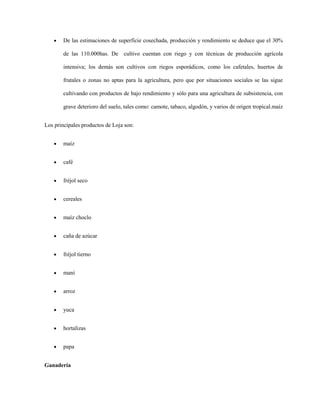De las estimaciones de superficie cosechada, producción y rendimiento se deduce que el 30%
de las 110.000has. De cultivo cuentan con riego y con técnicas de producción agrícola
intensiva; los demás son cultivos con riegos esporádicos, como los cafetales, huertos de
frutales o zonas no aptas para la agricultura, pero que por situaciones sociales se las sigue
cultivando con productos de bajo rendimiento y sólo para una agricultura de subsistencia, con
grave deterioro del suelo, tales como: camote, tabaco, algodón, y varios de origen tropical.maíz
Los principales productos de Loja son:
maíz
café
fréjol seco
cereales
maíz choclo
caña de azúcar
fréjol tierno
maní
arroz
yuca
hortalizas
papa
Ganadería

 