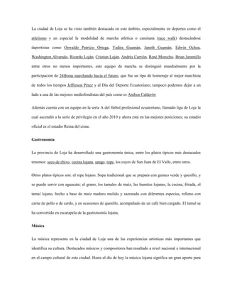 La ciudad de Loja se ha visto también destacada en este ámbito, especialmente en deportes como el
atletismo y en especial la modalidad de marcha atlética o caminata (race walk) destacándose
deportistas como Oswaldo Patricio Ortega, Yadira Guamán, Janeth Guamán, Edwin Ochoa,
Washington Alvarado, Ricardo Loján, Cristian Loján, Andrés Carrión, René Morocho, Brian Jaramillo
entre otros no menos importantes, este equipo de marcha se distinguió mundialmente por la
participación de 24Horas marchando hacia el futuro, que fue un tipo de homenaje al mejor marchista
de todos los tiempos Jefferson Pérez y al Día del Deporte Ecuatoriano; tampoco podemos dejar a un
lado a una de las mejores mediofondistas del país como es Andrea Calderón
Además cuenta con un equipo en la seria A del fútbol profesional ecuatoriano, llamado liga de Loja la
cual ascendió a la serie de privilegio en el año 2010 y ahora está en las mejores posiciones; su estadio
oficial es el estadio Reina del cisne.
Gastronomía
La provincia de Loja ha desarrollado una gastronomía única, entre los platos típicos más destacados
tenemos: seco de chivo, cecina lojana, sango, repe, los cuyes de San Juan de El Valle, entre otros.
Otros platos típicos son: el repe lojano. Sopa tradicional que se prepara con guineo verde y quesillo, y
se puede servir con aguacate; el grano, los tamales de maíz, las humitas lojanas, la cecina, fritada, el
tamal lojano, hecho a base de maíz maduro molido y sazonado con diferentes especias, relleno con
carne de pollo o de cerdo, y en ocasiones de quesillo, acompañado de un café bien cargado. El tamal se
ha convertido en escarapela de la gastronomía lojana.
Música
La música representa en la ciudad de Loja una de las experiencias artísticas más importantes que
identifica su cultura. Destacados músicos y compositores han resaltado a nivel nacional e internacional
en el campo cultural de esta ciudad. Hasta el día de hoy la música lojana significa un gran aporte para

 