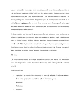 la cultura nacional. Los maestros que más se han destacado en la producción musical en la ciudad de
Loja son Salvador Bustamante Celi (!876- 1935) en cuyo honor se nombró al conservatorio de Loja, y
Segundo Cueva Celi (1901- 1969), pues dieron origen a toda una escuela musical, aportando a la
música popular piezas que caracterizan el repertorio lojano. El instrumento más importante en la
música lojana es la guitarra, un diez por ciento de sus habitantes toca o al menos glosa la guitarra, que
se difundió rápidamente hasta en las clases más humildes, y se ha arraigado tanto, que continúa siendo
el instrumento popular por excelencia.11
En Loja se cultiva una diversidad de géneros musicales tanto autóctonos como populares, y de
influencia extranjera pero es el pasillo el género más importante en la música lojana. Entre los demás
ritmos se destacan el yaraví, el albazo, el bolero, el requinto, el pasacalle; ritmos de origen africano
como la bomba del Chota, la marimba esmeraldeña, la salsa, guaracha, mambo; ritmos indígenas como
el sanjuanito y música folclórica andina. De influencia extranjera como el pop, el rock, el merengue, el
ska, la electrónica, el vallenato, cumbia, la bachata, el heavy metal y el merengue.
Televisión
Loja cuenta con cuatro canales de televisión: uno local con cobertura en la hoya de Loja, denominado
Ecotel TV; otro provincial, TV Sur, otro cantonal ubicado en el cantón Catamayo llamado Multicanal
(cobert.)
Palabra desconocidas:
Duodécima: Que ocupa el lugar número 12 en una serie ordenada. Se aplica a cada una

de las partes que resultan de dividir un todo en doce partes iguales.
Sinónimos:
Antónimos:
Homónima:

 