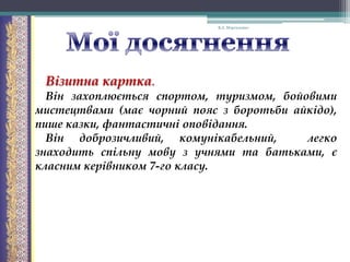 В.А. Моргаленко

Візитна картка.
Він захоплюється спортом, туризмом, бойовими
мистецтвами (має чорний пояс з боротьби айкідо),
пише казки, фантастичні оповідання.
Він доброзичливий, комунікабельний,
легко
знаходить спільну мову з учнями та батьками, є
класним керівником 7-го класу.

 