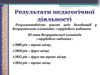 В.А. Моргаленко

Результативність участі моїх вихованців
Всеукраїнських олімпіадах з трудового навчання:
ІІІ етап Всеукраїнської олімпіади
з трудового навчання :
2008 рік – третє місце;

2010 рік – друге місце;
2012 рік – друге та третє місця;
2014 рік – третє місце.

у

 