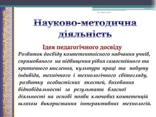 В.А. Моргаленко

Розвиток досвіду компетентнісного навчання учнів,
спрямованого на підвищення рівня самостійного та
критичного мислення, культури праці та побуту
індивіда, технічного і технологічного світогляду,
розвитку особистісних якостей, виховання
відповідальності за результати власної
діяльності на основі появи ключових компетенцій
шляхом використання інтерактивних технологій.

 