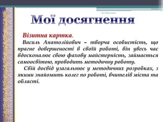 В.А. Моргаленко

Візитна картка.
Василь Анатолійович – творча особистість, що
прагне довершеності в своїй роботі, він увесь час
вдосконалює свою фахову майстерність, займається
самоосвітою, проводить методичну роботу.
Свій досвід узагальнює у методичних розробках, з
якими знайомить колег по роботі, вчителів міста та
області.

 