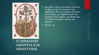 



•

ΤΙ ΣΗΜΑΙΝΕΙ
ΑΜΑΡΤΙΑ ΚΑΙ
ΑΜΑΡΤΑΝΩ;

καὶ εἶ δεν ἡ γυνή , ὅ τι καλὸ ν τὸ ξύ λον
εἰ ς βρῶ σιν καὶ ὅ τι ἀ ρεστὸ ν τοῖ ς
ὀ φθαλμοῖ ς ἰ δεῖ ν καὶ ὡ ραῖό ν ἐ στι τοῦ
κατανοῆ σαι, καὶ λαβοῦ σα ἀ πὸ τοῦ
καρποῦ αὐ τοῦ ἔ φαγε· καὶ ἔ δωκε καὶ
τῷ ἀ νδρὶ αὐ τῆ ς μετ᾿ αὐ τῆ ς, καὶ
ἔ φαγον.
(ΓΕΝ Γ΄, 6)

 