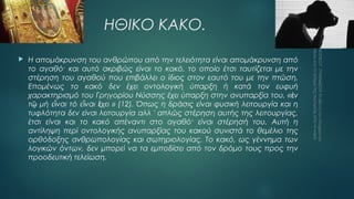 ΗΘΙΚΟ ΚΑΚΟ.


Η απομάκρυνση του ανθρώπου από την τελειότητα είναι απομάκρυνση από
το αγαθό· και αυτό ακριβώς είναι το κακό, το οποίο έτσι ταυτίζεται με την
στέρηση του αγαθού που επιβάλλει ο ίδιος στον εαυτό του με την πτώση.
Επομένως το κακό δεν έχει οντολογική ύπαρξη ή κατά τον ευφυή
χαρακτηρισμό του Γρηγορίου Νύσσης έχει ύπαρξη στην ανυπαρξία του, « ἐν
τῷ μή εἶναι τό εἶναι ἔχει » (12). Όπως η δράσις είναι φυσική λειτουργία και η
τυφλότητα δεν είναι λειτουργία αλλ ' απλώς στέρηση αυτής της λειτουργίας,
έτσι είναι και το κακό απέναντι στο αγαθό· είναι στέρησή του. Αυτή η
αντίληψη περί οντολογικής ανυπαρξίας του κακού συνιστά το θεμέλιο της
ορθόδοξης ανθρωπολογίας και σωτηριολογίας. Το κακό, ως γέννημα των
λογικών όντων, δεν μπορεί να τα εμποδίσει από τον δρόμο τους προς την
προοδευτική τελείωση.

 