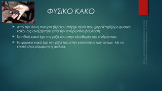 ΦΥΣΙΚΟ ΚΑΚΟ


Από την άλλη πλευρά βέβαια υπάρχει αυτό που χαρακτηρίζομε φυσικό
κακό, ως ανεξάρτητο από την ανθρωπίνη βούληση.



Το ηθικό κακό έχει την ρίζα του στην ελευθερία του ανθρώπου.



Το φυσικό κακό έχει την ρίζα του στην κτιστότητα των όντων. Με το
κτιστό είναι σύμφυτη η ατέλεια.

 