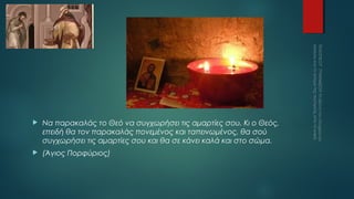 

Να παρακαλάς το Θεό να συγχωρήσει τις αμαρτίες σου. Κι ο Θεός,
επειδή θα τον παρακαλάς πονεμένος και ταπεινωμένος, θα σού
συγχωρήσει τις αμαρτίες σου και θα σε κάνει καλά και στο σώμα.



(Άγιος Πορφύριος)

 