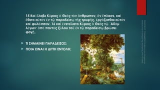 15 Καὶ ἔ λαβε Κύ ριος ὁ Θεὸ ς τὸ ν ἄ νθρωπον, ὃ ν ἔ πλασε, καὶ
ἔ θετο αὐ τὸ ν ἐ ν τῷ παραδεί σῳ τῆ ς τρυφῆ ς, ἐ ργά ζεσθαι αὐ τὸ ν
καὶ φυλά σσειν. 16 καὶ ἐ νετεί λατο Κύ ριος ὁ Θεὸ ς τῷ ᾿ Αδὰ μ
λέ γων· ἀ πὸ παντὸ ς ξύ λου τοῦ ἐ ν τῷ παραδεί σῳ βρώ σει
φαγῇ ,


ΤΙ ΣΗΜΑΙΝΕΙ ΠΑΡΑΔΕΙΣΟΣ;



ΠΟΙΑ ΕΙΝΑΙ Η ΔΙΤΤΗ ΕΝΤΟΛΗ;

 