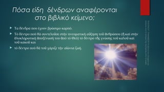 Πόσα είδη δένδρων αναφέρονται
στο βιβλικό κείμενο;


Τα δένδρα που έχουν βρώσιμο καρπό.



Τό δέντρο πού θά συντελοῦσε στήν πνευματική αὔξηση τοῦ ἀνθρώπου (ἤ καί στήν
ὁλοκληρωτική ἀποξένωσή του ἀπό τό Θεό) τό δέντρο τῆς γνώσης τοῦ καλοῦ καί
τοῦ κακοῦ και



τό δέντρο πού θά τοῦ χάριζε τήν αἰώνια ζωή.

 